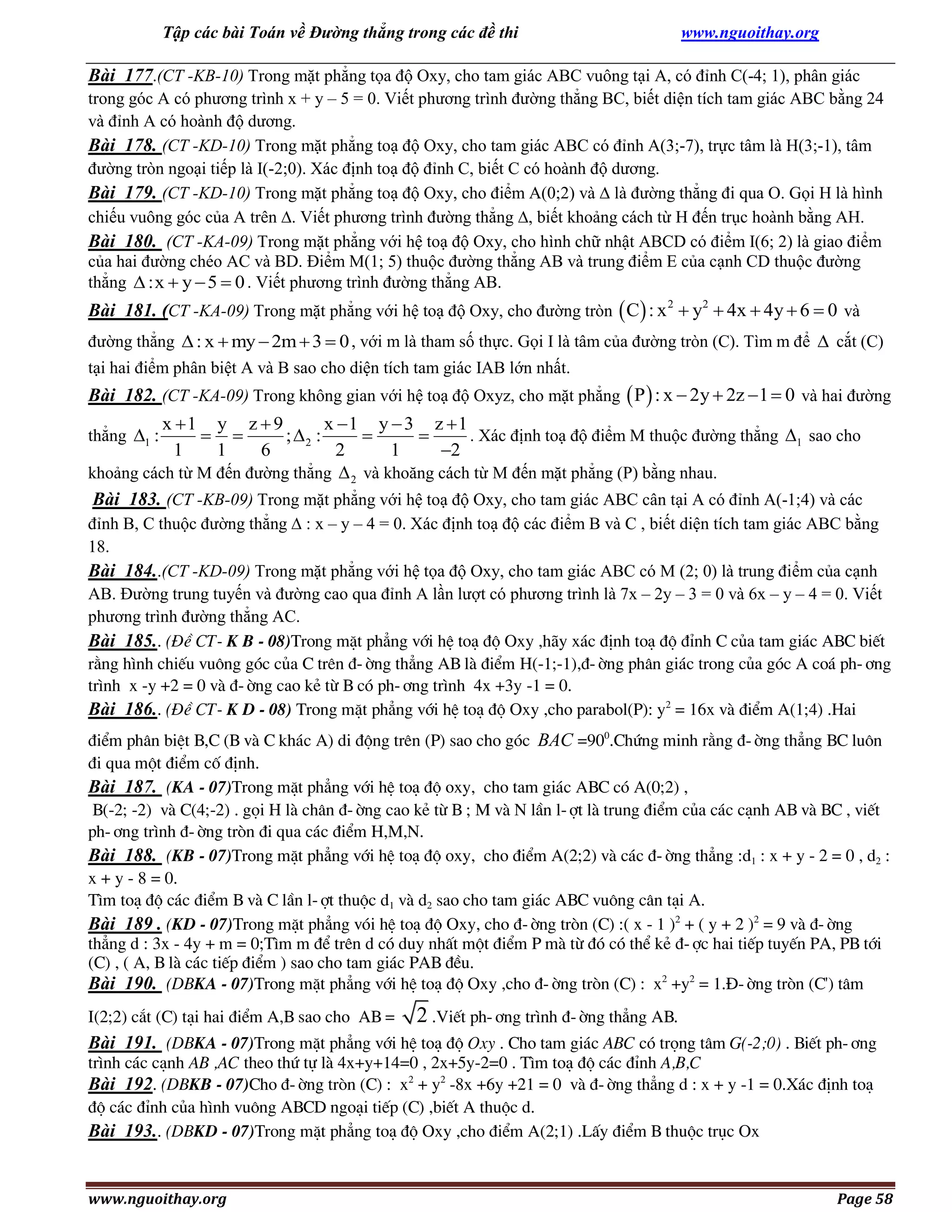 Tập các bài Toán về Đường thẳng trong các đề thi

www.nguoithay.org

Bài 177.(CT -KB-10) Trong mặt phẳng tọa độ Oxy, cho tam giác ABC vuông tại A, có đỉnh C(-4; 1), phân giác
trong góc A có phương trình x + y – 5 = 0. Viết phương trình đường thẳng BC, biết diện tích tam giác ABC bằng 24
và đỉnh A có hoành độ dương.
Bài 178. (CT -KD-10) Trong mặt phẳng toạ độ Oxy, cho tam giác ABC có đỉnh A(3;-7), trực tâm là H(3;-1), tâm
đường tròn ngoại tiếp là I(-2;0). Xác định toạ độ đỉnh C, biết C có hoành độ dương.
Bài 179. (CT -KD-10) Trong mặt phẳng toạ độ Oxy, cho điểm A(0;2) và  là đường thẳng đi qua O. Gọi H là hình
chiếu vuông góc của A trên . Viết phương trình đường thẳng , biết khoảng cách từ H đến trục hoành bằng AH.
Bài 180. (CT -KA-09) Trong mặt phẳng với hệ toạ độ Oxy, cho hình chữ nhật ABCD có điểm I(6; 2) là giao điểm
của hai đường chéo AC và BD. Điểm M(1; 5) thuộc đường thẳng AB và trung điểm E của cạnh CD thuộc đường
thẳng  :x  y  5  0 . Viết phương trình đường thẳng AB.

Bài 181. (CT -KA-09) Trong mặt phẳng với hệ toạ độ Oxy, cho đường tròn  C : x 2  y2  4x  4y  6  0 và
đường thẳng  : x  my  2m  3  0 , với m là tham số thực. Gọi I là tâm của đường tròn (C). Tìm m để  cắt (C)
tại hai điểm phân biệt A và B sao cho diện tích tam giác IAB lớn nhất.

Bài 182. (CT -KA-09) Trong không gian với hệ toạ độ Oxyz, cho mặt phẳng  P  : x  2y  2z  1  0 và hai đường
x 1 y z  9
x 1 y  3 z  1
. Xác định toạ độ điểm M thuộc đường thẳng 1 sao cho
 
; 2 :


1
1
6
2
1
2
khoảng cách từ M đến đường thẳng  2 và khoăng cách từ M đến mặt phẳng (P) bằng nhau.
Bài 183. (CT -KB-09) Trong mặt phẳng với hệ toạ độ Oxy, cho tam giác ABC cân tại A có đỉnh A(-1;4) và các
thẳng 1 :

đỉnh B, C thuộc đường thẳng  : x – y – 4 = 0. Xác định toạ độ các điểm B và C , biết diện tích tam giác ABC bằng
18.
Bài 184..(CT -KD-09) Trong mặt phẳng với hệ tọa độ Oxy, cho tam giác ABC có M (2; 0) là trung điểm của cạnh
AB. Đường trung tuyến và đường cao qua đỉnh A lần lượt có phương trình là 7x – 2y – 3 = 0 và 6x – y – 4 = 0. Viết
phương trình đường thẳng AC.
Bài 185.. (§Ò CT- K B - 08)Trong mÆt ph¼ng víi hÖ to¹ ®é Oxy ,h·y x¸c ®Þnh to¹ ®é ®Ønh C cña tam gi¸c ABC biÕt
r»ng h×nh chiÕu vu«ng gãc cña C trªn ®-êng th¼ng AB lµ ®iÓm H(-1;-1),®-êng ph©n gi¸c trong cña gãc A co¸ ph-¬ng
tr×nh x -y +2 = 0 vµ ®-êng cao kÎ tõ B cã ph-¬ng tr×nh 4x +3y -1 = 0.
Bài 186.. (§Ò CT- K D - 08) Trong mÆt ph¼ng víi hÖ to¹ ®é Oxy ,cho parabol(P): y2 = 16x vµ ®iÓm A(1;4) .Hai
®iÓm ph©n biÖt B,C (B vµ C kh¸c A) di ®éng trªn (P) sao cho gãc BAC =900.Chøng minh r»ng ®-êng th¼ng BC lu«n
®i qua mét ®iÓm cè ®Þnh.
Bài 187. (KA - 07)Trong mÆt ph¼ng víi hÖ to¹ ®é oxy, cho tam gi¸c ABC cã A(0;2) ,
B(-2; -2) vµ C(4;-2) . gäi H lµ ch©n ®-êng cao kÎ tõ B ; M vµ N lÇn l-ît lµ trung ®iÓm cña c¸c c¹nh AB vµ BC , viÕt
ph-¬ng tr×nh ®-êng trßn ®i qua c¸c ®iÓm H,M,N.
Bài 188. (KB - 07)Trong mÆt ph¼ng víi hÖ to¹ ®é oxy, cho ®iÓm A(2;2) vµ c¸c ®-êng th¼ng :d1 : x + y - 2 = 0 , d2 :
x + y - 8 = 0.
T×m to¹ ®é c¸c ®iÓm B vµ C lÇn l-ît thuéc d1 vµ d2 sao cho tam gi¸c ABC vu«ng c©n t¹i A.
Bài 189 . (KD - 07)Trong mÆt ph¼ng vãi hÖ to¹ ®é Oxy, cho ®-êng trßn (C) :( x - 1 )2 + ( y + 2 )2 = 9 vµ ®-êng
th¼ng d : 3x - 4y + m = 0;T×m m ®Ó trªn d cã duy nhÊt mét ®iÓm P mµ tõ ®ã cã thÓ kÎ ®-îc hai tiÕp tuyÕn PA, PB tíi
(C) , ( A, B lµ c¸c tiÕp ®iÓm ) sao cho tam gi¸c PAB ®Òu.
Bài 190. (DBKA - 07)Trong mÆt ph¼ng víi hÖ to¹ ®é Oxy ,cho ®-êng trßn (C) : x2 +y2 = 1.§-êng trßn (C') t©m
I(2;2) c¾t (C) t¹i hai ®iÓm A,B sao cho AB =

2 .ViÕt ph-¬ng tr×nh ®-êng th¼ng AB.

Bài 191. (DBKA - 07)Trong mÆt ph¼ng víi hÖ to¹ ®é Oxy . Cho tam gi¸c ABC cã träng t©m G(-2;0) . BiÕt ph-¬ng
tr×nh c¸c c¹nh AB ,AC theo thø tù lµ 4x+y+14=0 , 2x+5y-2=0 . T×m to¹ ®é c¸c ®Ønh A,B,C
Bài 192. (DBKB - 07)Cho ®-êng trßn (C) : x2 + y2 -8x +6y +21 = 0 vµ ®-êng th¼ng d : x + y -1 = 0.X¸c ®Þnh to¹
®é c¸c ®Ønh cña h×nh vu«ng ABCD ngo¹i tiÕp (C) ,biÕt A thuéc d.
Bài 193.. (DBKD - 07)Trong mÆt ph¼ng to¹ ®é Oxy ,cho ®iÓm A(2;1) .LÊy ®iÓm B thuéc trôc Ox

www.nguoithay.org

Page 58

 