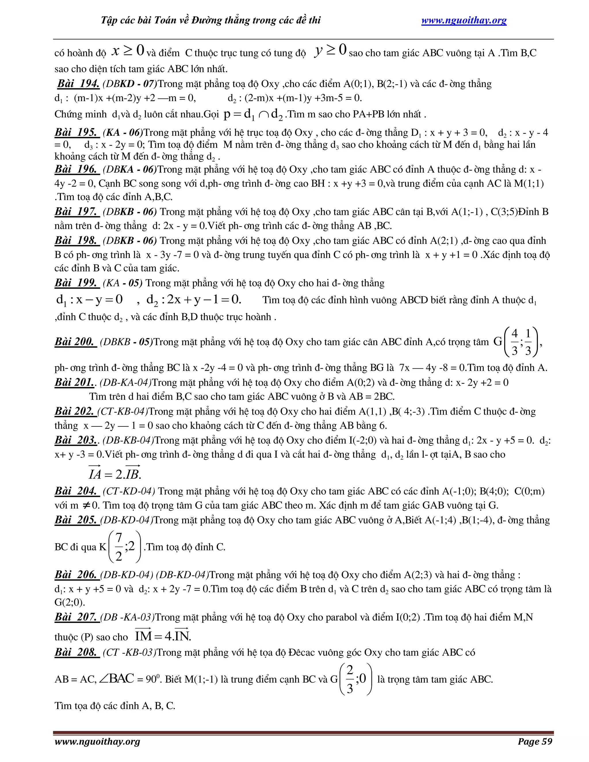 Tập các bài Toán về Đường thẳng trong các đề thi

www.nguoithay.org

cã hoµnh ®é x  0 vµ ®iÓm C thuéc trôc tung cã tung ®é y  0 sao cho tam gi¸c ABC vu«ng t¹i A .T×m B,C
sao cho diÖn tÝch tam gi¸c ABC lín nhÊt.
Bài 194. (DBKD - 07)Trong mÆt ph¼ng to¹ ®é Oxy ,cho c¸c ®iÓm A(0;1), B(2;-1) vµ c¸c ®-êng th¼ng
d1 : (m-1)x +(m-2)y +2 –m = 0,
d2 : (2-m)x +(m-1)y +3m-5 = 0.
Chøng minh d1vµ d2 lu«n c¾t nhau.Gäi

p  d1  d 2 .T×m m sao cho PA+PB lín nhÊt .

Bài 195. (KA - 06)Trong mÆt ph¼ng víi hÖ trôc to¹ ®é Oxy , cho c¸c ®-êng th¼ng D1 : x + y + 3 = 0, d2 : x - y - 4
= 0, d3 : x - 2y = 0; T×m to¹ ®é ®iÓm M n»m trªn ®-êng th¼ng d3 sao cho kho¶ng c¸ch tõ M ®Õn d1 b»ng hai lÇn
kho¶ng c¸ch tõ M ®Õn ®-êng th¼ng d2 .
Bài 196. (DBKA - 06)Trong mÆt ph¼ng víi hÖ to¹ ®é Oxy ,cho tam gi¸c ABC cã ®Ønh A thuéc ®-êng th¼ng d: x 4y -2 = 0, C¹nh BC song song víi d,ph-¬ng tr×nh ®-êng cao BH : x +y +3 = 0,vµ trung ®iÓm cña c¹nh AC lµ M(1;1)
.T×m to¹ ®é c¸c ®Ønh A,B,C.
Bài 197. (DBKB - 06) Trong mÆt ph¼ng víi hÖ to¹ ®é Oxy ,cho tam gi¸c ABC c©n t¹i B,víi A(1;-1) , C(3;5)§Ønh B
n»m trªn ®-êng th¼ng d: 2x - y = 0.ViÕt ph-¬ng tr×nh c¸c ®-êng th¼ng AB ,BC.
Bài 198. (DBKB - 06) Trong mÆt ph¼ng víi hÖ to¹ ®é Oxy ,cho tam gi¸c ABC cã ®Ønh A(2;1) ,®-êng cao qua ®Ønh
B cã ph-¬ng tr×nh lµ x - 3y -7 = 0 vµ ®-êng trung tuyÕn qua ®Ønh C cã ph-¬ng tr×nh lµ x + y +1 = 0 .X¸c ®Þnh to¹ ®é
c¸c ®Ønh B vµ C cña tam gi¸c.
Bài 199. (KA - 05) Trong mÆt ph¼ng víi hÖ to¹ ®é Oxy cho hai ®-êng th¼ng

d1 : x  y  0

, d2 : 2x  y  1  0.

T×m to¹ ®é c¸c ®Ønh h×nh vu«ng ABCD biÕt r»ng ®Ønh A thuéc d1

,®Ønh C thuéc d2 , vµ c¸c ®Ønh B,D thuéc trôc hoµnh .

 4 1
 3 3

Bài 200. (DBKB - 05)Trong mÆt ph¼ng víi hÖ to¹ ®é Oxy cho tam gi¸c c©n ABC ®Ønh A,cã träng t©m G  ;  ,
ph-¬ng tr×nh ®-êng th¼ng BC lµ x -2y -4 = 0 vµ ph-¬ng tr×nh ®-êng th¼ng BG lµ 7x – 4y -8 = 0.T×m to¹ ®é ®Ønh A.
Bài 201.. (DB-KA-04)Trong mÆt ph¼ng víi hÖ to¹ ®é Oxy cho ®iÓm A(0;2) vµ ®-êng th¼ng d: x- 2y +2 = 0
T×m trªn d hai ®iÓm B,C sao cho tam gi¸c ABC vu«ng ë B vµ AB = 2BC.
Bài 202. (CT-KB-04)Trong mÆt ph¼ng víi hÖ to¹ ®é Oxy cho hai ®iÓm A(1,1) ,B( 4;-3) .T×m ®iÓm C thuéc ®-êng
th¼ng x – 2y – 1 = 0 sao cho khaáng c¸ch tõ C ®Õn ®-êng th¼ng AB b»ng 6.
Bài 203.. (DB-KB-04)Trong mÆt ph¼ng víi hÖ to¹ ®é Oxy cho ®iÓm I(-2;0) vµ hai ®-êng th¼ng d1: 2x - y +5 = 0. d2:
x+ y -3 = 0.ViÕt ph-¬ng tr×nh ®-êng th¼ng d ®i qua I vµ c¾t hai ®-êng th¼ng d1, d2 lÇn l-ît t¹iA, B sao cho

IA  2.IB.
Bài 204. (CT-KD-04) Trong mÆt ph¼ng víi hÖ to¹ ®é Oxy cho tam gi¸c ABC cã c¸c ®Ønh A(-1;0); B(4;0); C(0;m)
víi m

 0. T×m to¹ ®é träng t©m G cña tam gi¸c ABC theo m. X¸c ®Þnh m ®Ó tam gi¸c GAB vu«ng t¹i G.

Bài 205. (DB-KD-04)Trong mÆt ph¼ng to¹ ®é Oxy cho tam gi¸c ABC vu«ng ë A,BiÕt A(-1;4) ,B(1;-4), ®-êng th¼ng

7 
;2  .T×m to¹ ®é ®Ønh C.
2 


BC ®i qua K 

Bài 206. (DB-KD-04) (DB-KD-04)Trong mÆt ph¼ng víi hÖ to¹ ®é Oxy cho ®iÓm A(2;3) vµ hai ®-êng th¼ng :
d1: x + y +5 = 0 vµ d2: x + 2y -7 = 0.T×m to¹ ®é c¸c ®iÓm B trªn d1 vµ C trªn d2 sao cho tam gi¸c ABC cã träng t©m lµ
G(2;0).
Bài 207. (DB -KA-03)Trong mÆt ph¼ng víi hÖ to¹ ®é Oxy cho parabol vµ ®iÓm I(0;2) .T×m to¹ ®é hai ®iÓm M,N
thuéc (P) sao cho IM  4.IN.
Bài 208. (CT -KB-03)Trong mÆt ph¼ng víi hÖ täa ®é §ªcac vu«ng gãc Oxy cho tam gi¸c ABC cã

2 
;0 
3 

AB = AC, BAC = 900. BiÕt M(1;-1) lµ trung ®iÓm c¹nh BC vµ G 

lµ träng t©m tam gi¸c ABC.

T×m täa ®é c¸c ®Ønh A, B, C.
www.nguoithay.org

Page 59

 