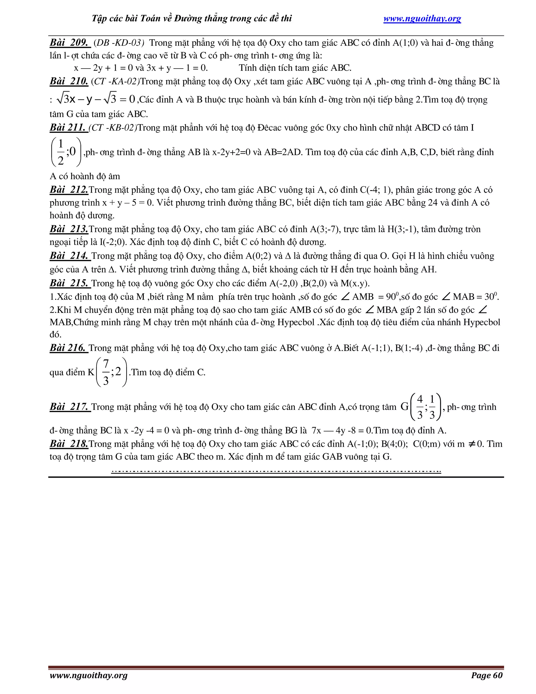 Tập các bài Toán về Đường thẳng trong các đề thi

www.nguoithay.org

Bài 209. (DB -KD-03) Trong mÆt ph¼ng víi hÖ täa ®é Oxy cho tam gi¸c ABC cã ®Ønh A(1;0) vµ hai ®-êng th¼ng
lÇn l-ît chøa c¸c ®-êng cao vÏ tõ B vµ C cã ph-¬ng tr×nh t-¬ng øng lµ:
x – 2y + 1 = 0 vµ 3x + y – 1 = 0.
TÝnh diÖn tÝch tam gi¸c ABC.
Bài 210. (CT -KA-02)Trong mÆt ph¼ng to¹ ®é Oxy ,xÐt tam gi¸c ABC vu«ng t¹i A ,ph-¬ng tr×nh ®-êng th¼ng BC lµ
:

3x  y  3  0 ,C¸c ®Ønh A vµ B thuéc trôc hoµnh vµ b¸n kÝnh ®-êng trßn néi tiÕp b»ng 2.T×m to¹ ®é träng

t©m G cña tam gi¸c ABC.
Bài 211. (CT -KB-02)Trong mÆt ph¼nh víi hÖ to¹ ®é §ªcac vu«ng gãc 0xy cho h×nh ch÷ nhËt ABCD cã t©m I

1 
 ;0  ,ph-¬ng tr×nh ®-êng th¼ng AB lµ x-2y+2=0 vµ AB=2AD. T×m to¹ ®é cña c¸c ®Ønh A,B, C,D, biÕt r»ng ®Ønh
2 
A cã hoµnh ®é ©m
Bài 212.Trong mặt phẳng tọa độ Oxy, cho tam giác ABC vuông tại A, có đỉnh C(-4; 1), phân giác trong góc A có
phương trình x + y – 5 = 0. Viết phương trình đường thẳng BC, biết diện tích tam giác ABC bằng 24 và đỉnh A có
hoành độ dương.
Bài 213.Trong mặt phẳng toạ độ Oxy, cho tam giác ABC có đỉnh A(3;-7), trực tâm là H(3;-1), tâm đường tròn
ngoại tiếp là I(-2;0). Xác định toạ độ đỉnh C, biết C có hoành độ dương.
Bài 214. Trong mặt phẳng toạ độ Oxy, cho điểm A(0;2) và  là đường thẳng đi qua O. Gọi H là hình chiếu vuông
góc của A trên . Viết phương trình đường thẳng , biết khoảng cách từ H đến trục hoành bằng AH.
Bài 215. Trong hÖ to¹ ®é vu«ng gãc Oxy cho c¸c ®iÓm A(-2,0) ,B(2,0) vµ M(x.y).
1.X¸c ®Þnh to¹ ®é cña M ,biÕt r»ng M n»m phÝa trªn trôc hoµnh ,sè ®o gãc  AMB = 900,sè ®o gãc  MAB = 300.
2.Khi M chuyÓn ®éng trªn mÆt ph¼ng to¹ ®é sao cho tam gi¸c AMB cã sè ®o gãc  MBA gÊp 2 lÇn sè ®o gãc 
MAB,Chøng minh r»ng M ch¹y trªn mét nh¸nh cña ®-êng Hypecbol .X¸c ®Þnh to¹ ®é tiªu ®iÓm cña nh¸nh Hypecbol
®ã.
Bài 216. Trong mÆt ph¼ng víi hÖ to¹ ®é Oxy,cho tam gi¸c ABC vu«ng ë A.BiÕt A(-1;1), B(1;-4) ,®-êng th¼ng BC ®i

7 
;2  .T×m to¹ ®é ®iÓm C.
3 

qua ®iÓm K 

 4 1
 3 3

Bài 217. Trong mÆt ph¼ng víi hÖ to¹ ®é Oxy cho tam gi¸c c©n ABC ®Ønh A,cã träng t©m G  ;  , ph-¬ng tr×nh
®-êng th¼ng BC lµ x -2y -4 = 0 vµ ph-¬ng tr×nh ®-êng th¼ng BG lµ 7x – 4y -8 = 0.T×m to¹ ®é ®Ønh A.
Bài 218.Trong mÆt ph¼ng víi hÖ to¹ ®é Oxy cho tam gi¸c ABC cã c¸c ®Ønh A(-1;0); B(4;0); C(0;m) víi m
to¹ ®é träng t©m G cña tam gi¸c ABC theo m. X¸c ®Þnh m ®Ó tam gi¸c GAB vu«ng t¹i G.
… … … … … … … … … … … … … … … … … … … … … … …
… … … … … … … … … … … … … … … … … … … … … … ..

www.nguoithay.org

 0. T×m

Page 60

 