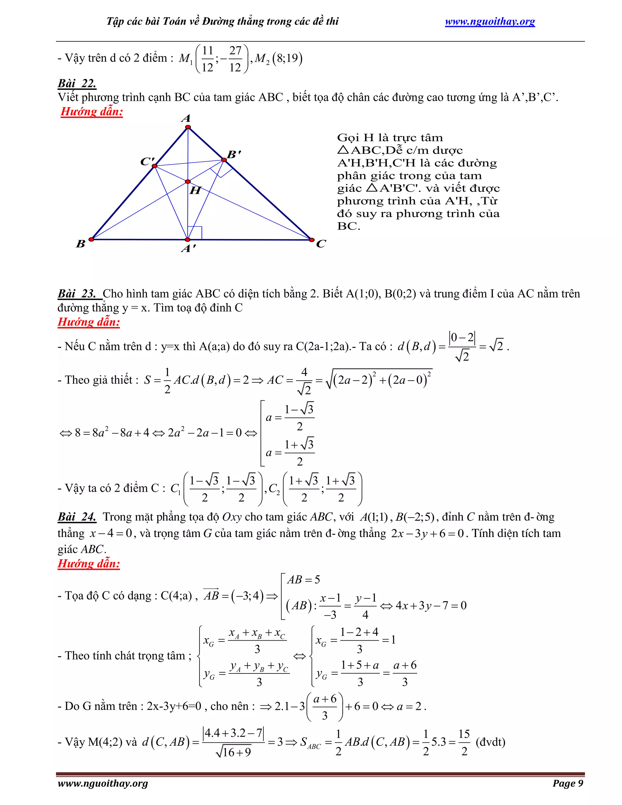 Tập các bài Toán về Đường thẳng trong các đề thi

www.nguoithay.org

 11 27 
- Vậy trên d có 2 điểm : M1  ;   , M 2  8;19 
 12 12 
Bài 22.
Viết phương trình cạnh BC của tam giác ABC , biết tọa độ chân các đường cao tương ứng là A’,B’,C’.
Hướng dẫn:
A

Gọi H là trực tâm
ABC,Dễ c/m dược
A'H,B'H,C'H là các đường
phân giác trong của tam
giác
A'B'C'. và viết được
phương trình của A'H, ,Từ
đó suy ra phương trình của
BC.

B'

C'
H

B

A'

C

Bài 23. Cho hình tam giác ABC có diện tích bằng 2. Biết A(1;0), B(0;2) và trung điểm I của AC nằm trên
đường thẳng y = x. Tìm toạ độ đỉnh C
Hướng dẫn:
02
 2.
- Nếu C nằm trên d : y=x thì A(a;a) do đó suy ra C(2a-1;2a).- Ta có : d  B, d  
2
1
4
2
2
- Theo giả thiết : S  AC.d  B, d   2  AC 
  2a  2    2a  0 
2
2

1 3
a 
2
 8  8a 2  8a  4  2a 2  2a  1  0  

1 3
a 

2
 1 3 1 3 
 1 3 1 3 
- Vậy ta có 2 điểm C : C1 
;
 , C2 
 2
 2 ; 2 

2 




Bài 24. Trong mÆt ph¼ng täa ®é Oxy cho tam gi¸c ABC, víi A(1;1) , B(2; 5) , ®Ønh C n»m trªn ®-êng
th¼ng x  4  0 , vµ träng t©m G cña tam gi¸c n»m trªn ®-êng th¼ng 2 x  3 y  6  0 . TÝnh diÖn tÝch tam
gi¸c ABC.
Hướng dẫn:
 AB  5
- Tọa độ C có dạng : C(4;a) , AB   3; 4   
 AB  : x  1  y  1  4 x  3 y  7  0
3
4

xA  xB  xC
1 2  4


1
 xG 
 xG 


3
3

- Theo tính chát trọng tâm ; 
 y  y A  yB  yC
 y  1 5  a  a  6
G
 G

3
3
3


 a6
- Do G nằm trên : 2x-3y+6=0 , cho nên :  2.1  3 
6  0  a  2.
 3 
4.4  3.2  7
1
1
15
 3  S ABC  AB.d  C , AB   5.3 
- Vậy M(4;2) và d  C , AB  
(đvdt)
2
2
2
16  9
www.nguoithay.org

Page 9

 