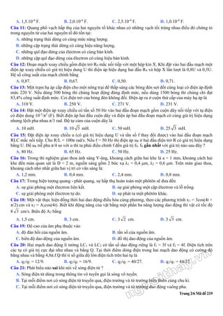 Trang 2/6 Mã đề 219
A. 1,5.10-4
F. B. 2,0.10-4
F. C. 2,5.10-4
F. D. 1,0.10-4
F.
Câu 11: Quang phổ vạch hấp thụ của hai nguyên tố khác nhau có những vạch tối trùng nhau điều đó chứng tỏ
trong nguyên tử của hai nguyên tố đó tồn tại:
A. những trạng thái dừng có cùng mức năng lượng.
B. những cặp trạng thái dừng có cùng hiệu năng lượng.
C. những quĩ đạo dừng của êlectron có cùng bán kính.
D. những cặp quĩ đạo dừng của êlectron có cùng hiệu bán kính.
Câu 12: Đoạn mạch xoay chiều gồm điện trở R0 mắc nối tiếp với một hộp kín X. Khi đặt vào hai đầu mạch một
điện áp xoay chiều có giá trị hiệu dung U thì điện áp hiệu dụng hai đầu R0 và hộp X lần lượt là 0,8U và 0,5U.
Hệ số công suất của mạch chính bằng
A. 0,87. B. 0,67. C. 0,50. D. 0,71.
Câu 13: Một trạm hạ áp cấp điện cho một nông trại để thắp sáng các bóng đèn sợi đốt cùng loại có điện áp định
mức 220 V. Nếu dùng 500 bóng thì chúng hoạt động đúng định mức, nếu dùng 1500 bóng thì chúng chỉ đạt
83,4% công suất định mức. Coi điện trở của bóng đèn không đổi. Điện áp ra ở cuộn thứ cấp của máy hạ áp là
A. 310 V. B. 250 V. C. 271 V. D. 231 V.
Câu 14: Đặt một điện áp xoay chiều có tần số 50 Hz vào hai đầu đoạn mạch gồm cuộn dây nối tiếp với tụ điện
có điện dung 10-3
/π2
(F). Biết điện áp hai đầu cuộn dây và điện áp hai đầu đoạn mạch có cùng giá trị hiệu dụng
nhưng lệch pha nhau π/3 rad. Độ tự cảm của cuộn dây là
A. 10 mH. B. 10 3 mH. C. 50 mH. D. 25 3 mH.
Câu 15: Đặt điện áp xoay chiều u (có giá trị hiệu dụng U và tần số f thay đổi được) vào hai đầu đoạn mạch
RLC mắc nối tiếp. Cho R/L = 100π rad/s. Nếu f = 50 Hz thì điện áp uR ở hai đầu điện trở R có giá trị hiệu dụng
bằng U. Để uR trễ pha π/4 so với u thì ta phải điều chỉnh f đến giá trị f0. f0 gần nhất với giá trị nào sau đây ?
A. 80 Hz. B. 65 Hz. C. 50 Hz. D. 25 Hz.
Câu 16: Trong thí nghiệm giao thoa ánh sáng Y-âng, khoảng cách giữa hai khe là a = 1 mm, khoảng cách hai
khe đến màn quan sát là D = 2 m, nguồn sáng gồm 2 bức xạ λ1 = 0,4 μm, λ2 = 0,6 μm. Trên màn giao thoa,
khoảng cách nhỏ nhất giữa hai vị trí có vân sáng là:
A. 1,2 mm. B. 0,4 mm. C. 2,4 mm. D. 0,8 mm.
Câu 17: Trong hiện tượng quang - phát quang, sự hấp thụ hoàn toàn một phôtôn sẽ đưa đến
A. sự giải phóng một êlectron liên kết. B. sự giải phóng một cặp êlectron và lỗ trống.
C. sự giải phóng một êlectron tự do. D. sự phát ra một phôtôn khác.
Câu 18: Một vật thực hiện đồng thời hai dao động điều hòa cùng phương, theo các phương trình x1 = 3cos(4t +
π/2) cm và x2 = A2cos(4t). Biết khi động năng của vật bằng một phần ba năng lượng dao động thì vật có tốc độ
8 3 cm/s. Biên độ A2 bằng
A. 1,5 cm. B. 3 cm. C. 3 2 cm. D. 3 3 cm.
Câu 19: Độ cao của âm phụ thuộc vào
A. độ đàn hồi của nguồn âm. B. tần số của nguồn âm.
C. biên độ dao động của nguồn âm. D. đồ thị dao động của nguồn âm.
Câu 20: Hai mạch dao động lí tưởng LC1 và LC2 có tần số dao động riêng là f1 = 3f và f2 = 4f. Điện tích trên
các tụ có giá trị cực đại như nhau và bằng Q. Tại thời điểm dòng điện trong hai mạch dao động có cường độ
bằng nhau và bằng 4,8π.f.Q thì tỉ số giữa độ lớn điện tích trên hai tụ là
A. q2/q1 = 12/9. B. q2/q1 = 16/9. C. q2/q1 = 40/27. D. q2/q1 = 44/27.
Câu 21: Phát biểu nào sai khi nói về sóng điện từ ?
A. Sóng điện từ dùng trong thông tin vô tuyến gọi là sóng vô tuyến.
B. Tại mỗi điểm nơi có sóng điện từ truyền qua, điện trường và từ trường biến thiên cùng chu kì.
C. Tại mỗi điểm nơi có sóng điện từ truyền qua, điện trường và từ trường dao động vuông pha.
 