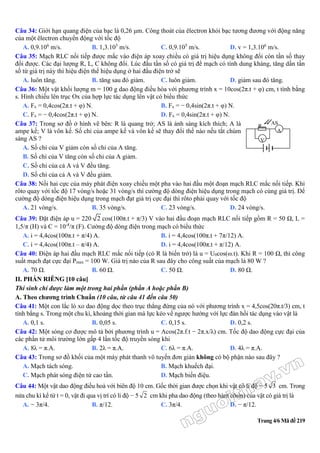 Trang 4/6 Mã đề 219
Câu 34: Giới hạn quang điện của bạc là 0,26 μm. Công thoát của êlectron khỏi bạc tương đương với động năng
của một êlectron chuyển động với tốc độ
A. 0,9.106
m/s. B. 1,3.105
m/s. C. 0,9.105
m/s. D. v = 1,3.106
m/s.
Câu 35: Mạch RLC nối tiếp được mắc vào điện áp xoay chiều có giá trị hiệu dụng không đổi còn tần số thay
đổi được. Các đại lượng R, L, C không đổi. Lúc đầu tần số có giá trị để mạch có tính dung kháng, tăng dần tần
số từ giá trị này thì hiệu điện thế hiệu dụng ở hai đầu điện trở sẽ
A. luôn tăng. B. tăng sau đó giảm. C. luôn giảm. D. giảm sau đó tăng.
Câu 36: Một vật khối lượng m = 100 g dao động điều hòa với phương trình x = 10cos(2π.t + φ) cm, t tính bằng
s. Hình chiếu lên trục Ox của hợp lực tác dụng lên vật có biểu thức
A. Fx = 0,4cos(2π.t + φ) N. B. Fx = − 0,4sin(2π.t + φ) N.
C. Fx = − 0,4cos(2π.t + φ) N. D. Fx = 0,4sin(2π.t + φ) N.
Câu 37: Trong sơ đồ ở hình vẽ bên: R là quang trở; AS là ánh sáng kích thích; A là
ampe kế; V là vôn kế. Số chỉ của ampe kế và vôn kế sẽ thay đổi thế nào nếu tắt chùm
sáng AS ?
A. Số chỉ của V giảm còn số chỉ của A tăng.-−−−−−−−−
B. Số chỉ của V tăng còn số chỉ của A giảm.
C. Số chỉ của cả A và V đều tăng.
D. Số chỉ của cả A và V đều giảm.
Câu 38: Nối hai cực của máy phát điện xoay chiều một pha vào hai đầu một đoạn mạch RLC mắc nối tiếp. Khi
rôto quay với tốc độ 17 vòng/s hoặc 31 vòng/s thì cường độ dòng điện hiệu dụng trong mạch có cùng giá trị. Để
cường độ dòng điện hiệu dụng trong mạch đạt giá trị cực đại thì rôto phải quay với tốc độ
A. 21 vòng/s. B. 35 vòng/s. C. 23 vòng/s. D. 24 vòng/s.
Câu 39: Đặt điện áp u = 220 2 cos(100π.t + π/3) V vào hai đầu đoạn mạch RLC nối tiếp gồm R = 50 Ω, L =
1,5/π (H) và C = 10-4
/π (F). Cường độ dòng điện trong mạch có biểu thức
A. i = 4,4cos(100π.t + π/4) A. B. i = 4,4cos(100π.t + 7π/12) A.
C. i = 4,4cos(100π.t – π/4) A. D. i = 4,4cos(100π.t + π/12) A.
Câu 40: Điện áp hai đầu mạch RLC mắc nối tiếp (có R là biến trở) là u = U0cos(ω.t). Khi R = 100 Ω, thì công
suất mạch đạt cực đại Pmax = 100 W. Giá trị nào của R sau đây cho công suất của mạch là 80 W ?
A. 70 Ω. B. 60 Ω. C. 50 Ω. D. 80 Ω.
II. PHẦN RIÊNG [10 câu]
Thí sinh chỉ được làm một trong hai phần (phần A hoặc phần B)
A. Theo chương trình Chuẩn (10 câu, từ câu 41 đến câu 50)
Câu 41: Một con lắc lò xo dao động dọc theo trục thẳng đứng của nó với phương trình x = 4,5cos(20π.t/3) cm, t
tính bằng s. Trong một chu kì, khoảng thời gian mà lực kéo về ngược hướng với lực đàn hồi tác dụng vào vật là
A. 0,1 s. B. 0,05 s. C. 0,15 s. D. 0,2 s.
Câu 42: Một sóng cơ được mô tả bởi phương trình u = Acos(2π.f.t − 2π.x/λ) cm. Tốc độ dao động cực đại của
các phần tử môi trường lớn gấp 4 lần tốc độ truyền sóng khi
A. 8λ = π.A. B. 2λ = π.A. C. 6λ = π.A. D. 4λ = π.A.
Câu 43: Trong sơ đồ khối của một máy phát thanh vô tuyến đơn giản không có bộ phận nào sau đây ?
A. Mạch tách sóng. B. Mạch khuếch đại.
C. Mạch phát sóng điện từ cao tần. D. Mạch biến điệu.
Câu 44: Một vật dao động điều hoà với biên độ 10 cm. Gốc thời gian được chọn khi vật có li độ − 5 3 cm. Trong
nửa chu kì kể từ t = 0, vật đi qua vị trí có li độ − 5 2 cm khi pha dao động (theo hàm côsin) của vật có giá trị là
A. − 3π/4. B. π/12. C. 3π/4. D. − π/12.
R
A
V
AS
 