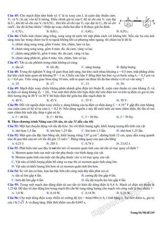 Trang 5/6 Mã đề 219
Câu 45: Cho mạch điện như hình vẽ. C là tụ xoay còn L là cuộn dây thuần cảm.
V1 và V2 là các vôn kế lí tưởng. Điều chỉnh giá trị của C để số chỉ của V1 cực đại
là U1, khi đó số chỉ của V2 là 0,5U1. Hỏi khi số chỉ của V2 cực đại là U2, thì số chỉ
củaV1 lúc đó là bao nhiêu ? Điện áp xoay chiều hai đầu A B được giữ ổn định.
A. 0,7U2. B. 0,6U2. C. 0,4U2. D. 0,5U2.
Câu 46: Chiếu một chùm sáng trắng, song song từ nước tới mặt phân cách với không khí. Nếu các tia của ánh
sáng màu lục trong chùm tia ló ra ngoài không khí có phương nằm ngang, thì chùm tia ló đó là
A. chùm sáng song song, gồm 4 màu: tím, chàm, lam và lục.
B. chùm sáng song song, gồm 4 màu: đỏ, da cam, vàng và lục.
C. chùm sáng phân kì, gồm 4 màu: đỏ, da cam, vàng và lục.
D. chùm sáng phân kì, gồm 4 màu: tím, chàm, lam và lục.
Câu 47: Tất cả các phôtôn trong chân không có cùng
A. tần số. B. tốc độ. C. năng lượng. D. động lượng.
Câu 48: Trong thí nghiệm Y-âng về giao thoa ánh sáng, hai khe cách nhau khoảng a = 0,5 mm, mặt phẳng chứa
hai khe cách màn quan sát khoảng D = 1 m. Chiếu vào khe F đồng thời hai bức xạ có bước sóng λ1 = 0,3 μm và
λ2 = 0,4 μm. Trên vùng giao thoa rộng 10 mm, mắt ta quan sát được tối đa bao nhiêu vị trí có vân sáng ?
A. 25. B. 17. C. 13. D. 30.
Câu 49: Mạch điện xoay chiều không phân nhánh gồm điện trở thuần R, cuộn cảm thuần có cảm kháng ZL và
tụ điện có dung kháng ZC = 2ZL. Vào một thời điểm khi hiệu điện thế trên điện trở và trên tụ điện có giá trị tức
thời tương ứng là 40 V và 30 V thì hiệu điện thế giữa hai đầu mạch điện là:
A. 40 V. B. 43 V. C. 55 V. D. 50 V.
Câu 50: Đối với nguồn điện xoay chiều e, dung kháng của tụ điện có điện dung C = 4.10-5
F gấp đôi cảm kháng
của cuộn cảm có hệ số tự cảm L = 0,2 H. Nếu dùng nguồn e này để nuôi một cái nam châm điện, thì tần số mà
nam châm hút một dây thép ở gần nó là:
A. f = 40 Hz. B. f = 80 Hz. C. f = 50 Hz. D. f = 70 Hz.
B. Theo chương trình Nâng cao (10 câu, từ câu 51 đến câu 60)
Câu 51: Một hạt chuyển động với tốc độ 0,6c. So với khối lượng nghỉ, khối lượng tương đối tính của vật
A. nhỏ hơn 1,5 lần. B. lớn hơn 1,25 lần. C. lớn hơn 1,5 lần. D. nhỏ hơn 1,25 lần.
Câu 52: Một quả cầu đặc làm bằng sắt, khối lượng riêng 7,87 g.cm-3
, đường kính 12 cm, quay đều xung quanh
trục đi qua tâm của nó với tốc độ góc 12 rad.s-1
. Động năng quay của quả cầu bằng
A. 0,23 J. B. 205 J. C. 0,74 J. D. 23,62 J.
Câu 53: Phát biểu nào sau đây là sai khi nói về momen quán tính của vật rắn có trục quay cố định ?
A. Momen quán tính của một vật rắn phụ thuộc vào hình dạng của vật.
B. Momen quán tính của một vật rắn phụ thuộc vào vị trí trục quay của vật.
C. Vật nào có khối lượng phân bố càng xa trục thì có momen quán tính càng lớn.
D. Vật nào có khối lượng lớn hơn sẽ có momen quán tính lớn hơn.
Câu 54: So với âm cơ bản, họa âm bậc bốn (do cùng một dây đàn phát ra) có
A. tần số lớn gấp 4 lần. B. cường độ lớn gấp 4 lần.
C. biên độ lớn gấp 4 lần. D. tốc độ truyền âm lớn gấp 4 lần.
Câu 55: Trong một mạch dao động điện từ cao tần có biên độ dòng điện là 0,4 A. Mạch có điện trở thuần là
1,25 Ω. Để duy trì dao động kín trong mạch thì cần bổ sung năng lượng cho mạch với công suất là bao nhiêu ?
A. 1,0 W. B. 0,10 W. C. 0,14 W. D. 0,20 W.
Câu 56: Cho một dòng điện xoay chiều có cường độ i(t) = 4sin(100.t) A, t tính bằng s. Tại thời điểm t0, giá trị
của i là 2 3 A và đang tăng. Đến thời điểm sau đó 0,045 s,
C
A B
R L
V2V1
 