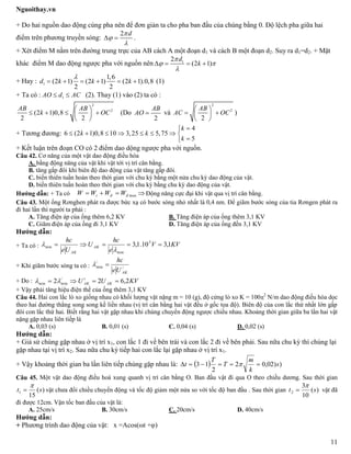 Nguoithay.vn
11
+ Do hai nguồn dao động cùng pha nên để đơn giản ta cho pha ban đầu của chúng bằng 0. Độ lệch pha giữa hai
điểm trên phương truyền sóng:
2 d


  .
+ Xét điểm M nằm trên đường trung trực của AB cách A một đoạn d1 và cách B một đoạn d2. Suy ra d1=d2. + Mặt
khác điểm M dao động ngược pha với nguồn nên 12
(2 1)
d
k

 

   
+ Hay : 1
1,6
(2 1) (2 1) (2 1).0,8
2 2
d k k k

      (1)
+ Ta có : 1AO d AC  (2). Thay (1) vào (2) ta có :
2
2
(2 1)0,8
2 2
AB AB
k OC
 
    
 
(Do
2
AB
AO  và
2
2
2
AB
AC OC
 
  
 
)
+ Tương đương:
4
6 (2 1)0,8 10 3,25 5,75
5
k
k k
k

       

+ Kết luận trên đoạn CO có 2 điểm dao dộng ngược pha với nguồn.
Câu 42. Cơ năng của một vật dao động điều hòa
A. bằng động năng của vật khi vật tới vị trí cân bằng.
B. tăng gấp đôi khi biên độ dao động của vật tăng gấp đôi.
C. biến thiên tuần hoàn theo thời gian với chu kỳ bằng một nửa chu kỳ dao động của vật.
D. biến thiên tuần hoàn theo thời gian với chu kỳ bằng chu kỳ dao động của vật.
Hướng dẫn: + Ta có maxđđt WWWW   Động năng cực đại khi vật qua vị trí cân bằng.
Câu 43. Một ống Rơnghen phát ra được bức xạ có bước sóng nhỏ nhất là 0,4 nm. Để giãm bước sóng của tia Rơngen phát ra
đi hai lần thì người ta phải :
A. Tăng điện áp của ống thêm 6,2 KV B. Tăng điện áp của ống thêm 3,1 KV
C. Giãm điện áp của ống đi 3,1 KV D. Tăng điện áp của ống đến 3,1 KV
Hướng dẫn:
+ Ta có : KVV
e
hc
U
Ue
hc
AK
AK
1,310.1,3 3
min
min 


+ Khi giãm bước sóng ta có : /
/
min
AKUe
hc

+ Do : KVUU AK
i
AK 2,622 /
minmin  
+ Vậy phải tăng hiệu điện thế của ống thêm 3,1 KV
Câu 44. Hai con lắc lò xo giống nhau có khối lượng vật nặng m = 10 (g), độ cứng lò xo K = 100
2
N/m dao động điều hòa dọc
theo hai đường thẳng song song kề liền nhau (vị trí cân bằng hai vật đều ở gốc tọa độ). Biên độ của con lắc thứ nhất lớn gấp
đôi con lắc thứ hai. Biết rằng hai vật gặp nhau khi chúng chuyển động ngược chiều nhau. Khoảng thời gian giữa ba lần hai vật
nặng gặp nhau liên tiếp là
A. 0,03 (s) B. 0,01 (s) C. 0,04 (s) D. 0,02 (s)
Hướng dẫn:
+ Giả sử chúng gặp nhau ở vị trí x1, con lắc 1 đi về bên trái và con lắc 2 đi về bên phải. Sau nữa chu kỳ thì chúng lại
gặp nhau tại vị trí x2. Sau nữa chu kỳ tiếp hai con lắc lại gặp nhau ở vị trí x1.
+ Vậy khoảng thời gian ba lần liên tiếp chúng gặp nhau là:   ))02,02
2
13 s
k
m
T
T
t  
Câu 45. Một vật dao động điều hoà xung quanh vị trí cân bằng O. Ban đầu vật đi qua O theo chiều dương. Sau thời gian
)(
15
1 st

 vật chưa đổi chiều chuyển động và tốc độ giảm một nửa so với tốc độ ban đầu . Sau thời gian )(
10
3
2 st

 vật đã
đi được 12cm. Vận tốc ban đầu của vật là:
A. 25cm/s B. 30cm/s C. 20cm/s D. 40cm/s
Hướng dẫn:
+ Phương trình dao động của vật: x =Acos(ωt +φ)
 