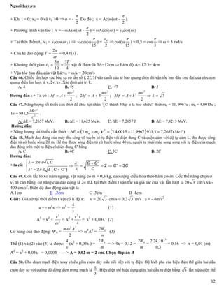 Nguoithay.vn
12
+ Khi t = 0: x0 = 0 và v0 >0  φ = -
2

Do đó ; x = Acos(ωt -
2

).
+ Phương trình vận tốc : v = - ωAsin(ωt -
2

) = ωAcos(ωt) = v0cos(ωt)
+ Tại thời điểm t1: v1 = v0cos(ωt1)  v0cos(ω
15

) =
2
0v
 cos(ω
15

) = 0,5 = cos
3

 ω = 5 rad/s
+ Chu kì dao động: )(4,0
2
sT 


 .
+ Khoảng thời gian
4
3
10
3
2
T
t 

vật đi đươc là 3A=12cm Biên độ A= 12:3= 4cm
+ Vận tốc ban đầu của vật Là:v0 = ωA = 20cm/s
Câu 46. Chiếu lần lượt các bức xạ có tần số f, 2f, 3f vào catốt của tế bào quang điện thì vận tốc ban đầu cực đại của electron
quang điện lần lượt là v, 2v, kv. Xác định giá trị k.
A. 4 B. √5 C. √7 D. 3
Hướng dẫn : + Ta có : 7
2
3;
2
42;
2
2
2
22
 k
mv
kAhf
mv
Ahf
mv
Ahf
Câu 47. Năng lượng tối thiểu cần thiết để chia hạt nhân C12
6 thành 3 hạt α là bao nhiêu? biết mC = 11, 9967u ; mα = 4,0015u ;
2
5,9311
c
MeV
u  .
A. ΔE = 7,2657 MeV. B. ΔE = 11,625 MeV. C. ΔE = 7,2657 J. D. ΔE = 7,8213 MeV.
Hướng dẫn:
+ Năng lượng tối thiểu cần thiết :     )(2657,75,931.9967,110015,4.3.3 2
MeVcmmE C  
Câu 48. Mạch dao động của máy thu sóng vô tuyến có tụ điện với điện dung C và cuộn cảm với độ tự cảm L, thu được sóng
điện từ có bước sóng 20 m. Để thu được sóng điện từ có bước sóng 40 m, người ta phải mắc song song với tụ điện của mạch
dao động trên một tụ điện có điện dung C' bằng
A. C B. 4C C. 3C D. 2C
Hướng dẫn:
+ ta có:
 
.c LC ' C C'
C' C
C' .c L C C'
  
 
  
    
 
2
2 3
2
Câu 49. Con lắc lò xo nằm ngang, vật nặng có m = 0,3 kg, dao động điều hòa theo hàm cosin. Gốc thế năng chọn ở
vị trí cân bằng, cơ năng của dao động là 24 mJ, tại thời điểm t vận tốc và gia tốc của vật lần lượt là 20 3 cm/s và -
400 cm/s2
. Biên độ dao động của vật là
A.1cm B .2cm C .3cm D 4cm
Giải: Giả sử tại thời điểm t vật có li độ x: v = 20 3 cm/s = 0,2 3 m/s , a = - 4m/s2
a = - 2
x => 2
=
x
4
(1)
A2
= x2
+ 2
2

v
= x2
+
4
2
xv
= x2
+ 0,03x (2)
Cơ năng của dao động: W0 =
2
22
Am
=> 2
A2
=
m
W02
(3)
Thế (1) và (2) váo (3) ta được:
x
4
(x2
+ 0,03x ) =
m
W02
=-> 4x + 0,12 =
m
W02
=
3,0
10.24.2 3
= 0,16 => x = 0,01 (m)
A2
= x2
+ 0,03x = 0,0004 -----> A = 0,02 m = 2 cm. Chọn đáp án B
Câu 50. Cho đoạn mạch điện xoay chiều gồm cuộn dây mắc nối tiếp với tụ điện. Độ lệch pha của hiệu điện thế giữa hai đầu
cuộn dây so với cường độ dòng điện trong mạch là
3

. Hiệu điện thế hiệu dụng giữa hai đầu tụ điện bằng 3 lần hiệu điện thế
 