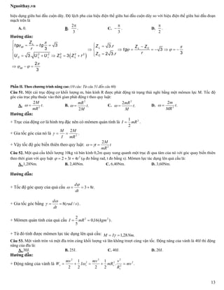 Nguoithay.vn
13
hiệu dụng giữa hai đầu cuộn dây. Độ lệch pha của hiệu điện thế giữa hai đầu cuộn dây so với hiệu điện thế giữa hai đầu đoạn
mạch trên là
A. 0. B.
2
3

. C.
3

 . D.
2

.
Hướng dân:
 
L
cd L L C
C
C L r C L
cd
Z
tg tg Z .r Z Zr tg
rZ .rU . U U Z Z r

 
 

 

      
        
     

  
2 2 2 2 2
3 3
3 3
32 33 3
2
3
Phần II. Theo chương trình nâng cao (10 câu: Từ câu 51 đến câu 60)
Câu 51. Một cái trục động cơ khối lượng m, bán kính R được phát động từ trạng thái nghỉ bằng một mômen lực M. Tốc độ
góc của trục phụ thuộc vào thời gian phát động t theo quy luật:
A. .
2
2
t
mR
M
 B. .
2
2
t
M
mR
 C. .
2 2
t
M
mR
 D. .
2
2
t
MR
m

Hướng dẫn:
+ Trục của động cơ là hình trụ đặc nên có mômen quán tính là 2
2
1
mRI  .
+ Gia tốc góc của nó là .
2
2
mR
M
I
M

+ Vậy tốc độ góc biến thiên theo quy luật: t
mR
M
t 2
2
 
Câu 52. Một quả cầu khối lượng 10kg và bán kính 0,2m quay xung quanh một trục đi qua tâm của nó với góc quay biến thiên
theo thời gian với quy luật 2
432 tt  ( đo bằng rad, t đo bằng s). Mômen lực tác dụng lên quả cầu là:
A. 1,28Nm. B. 2,40Nm. C. 6,40Nm. D. 3,60Nm.
Hướng dẫn:
+ Tốc độ góc quay của quả cầu .83 t
dt
d



+ Gia tốc góc bằng )/(8 srad
dt
d


 .
+ Mômen quán tính của quả cầu )(16,0
5
2 22
kgmmRI  .
+ Từ đó tính được mômen lực tác dụng lên quả cầu: .28,1 NmIM  
Câu 53. Một vành tròn và một đĩa tròn cùng khối lượng và lăn không trượt cùng vận tốc. Động năng của vành là 40J thì động
năng của đĩa là:
A. 30J. B. 25J. C. 40J. D. 20J.
Hướng dẫn:
+ Động năng của vành là ..
2
1
22
1
2
2
2
2
2
2
2
2
mv
R
v
mR
mv
I
mv
W
v
vvv  
 