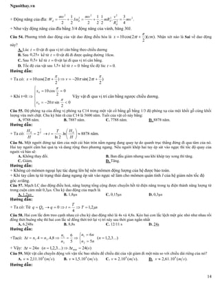 Nguoithay.vn
14
+ Động năng của đĩa: .
4
3
.
2
1
.
2
1
22
1
2
2
2
2
2
2
2
2
mv
R
v
mR
mv
I
mv
W
đ
đđđ  
+ Như vậy động năng của đĩa bằng 3/4 động năng của vành, băng 30J.
Câu 54. Phương trình dao động của vật dao động điều hòa là ).)(
2
2cos(10 cmtx

  Nhận xét nào là Sai về dao động
này?
A. Lúc 0t vật đi qua vị trí cân bằng theo chiều dương
B. Sau s25,0 kể từ 0t vật đã đi được quãng đường .10cm
C. Sau s5,0 kể từ 0t vật lại đi qua vị trí cân bằng.
D. Tốc độ của vật sau s5,1 kể từ 0t bằng tốc độ lúc .0t
Hướng dẫn:
+ Ta có: )
2
2sin(20)
2
2cos(10



  tvtx
+ Khi t=0:









0
2
sin20
0
2
cos10
0
0



v
x
Vậy vật đi qua vị trí cân bằng ngược chiều dương.
Câu 55. Độ phóng xạ của đồng vị phóng xạ C14 trong một vật cổ bằng gỗ bằng 1/3 độ phóng xạ của mội khối gỗ cùng khối
lượng vừa mới chặt. Chu kỳ bán rã của C14 là 5600 năm. Tuổi của vật cổ này bằng:
A. 9788 năm. B. 7887 năm. C. 7788 năm. D. 8878 năm.
Hướng dẫn:
+ Ta có: 8878ln.
2ln
2 00







H
HT
t
H
H T
t
năm.
Câu 56. Một người đứng tại tâm của một cái bàn tròn nằm ngang đang quay tự do quanh trục thẳng đứng đi qua tâm của nó.
Hai tay người cầm hai quả tạ và dang rộng theo phương ngang. Nếu người khép hai tay ép sát vào ngực thì tốc độ quay của
người và bàn sẽ:
A. Không thay đổi. B. Ban đầu giảm nhưng sau khi khép tay xong thì tăng.
C. Giảm. D. Tăng.
Hướng dẫn:
+ Không có mômen ngoại lực tác dụng lên hệ nên mômen động lượng của hệ được bảo toàn.
+ Khi tay cầm tạ từ trạng thái dang ngang ép sát vào ngực sẽ làm cho mômen quán tính I của hệ giảm nên tốc độ
góc  tăng.
Câu 57. Mạch LC dao động điều hoà, năng lượng tổng cộng được chuyển hết từ điện năng trong tụ điện thành năng lượng từ
trong cuộn cảm mất 0,3µs. Chu kỳ dao động của mạch là
A. 1,2µs B. 1,8µs C. 0,15µs D. 0,3µs
Hướng dẫn:
+ Ta có: Từ sT
T
tqQq 2,1
4
00 
Câu 58. Hai con lắc đơn treo cạnh nhau có chu kỳ dao động nhỏ là 4s và 4,8s. Kéo hai con lắc lệch một góc nhỏ như nhau rồi
đồng thời buông nhẹ thì hai con lắc sẽ đồng thời trở lại vị trí này sau thời gian ngắn nhất
A. 6,248s B. 8,8s C. 12/11 s D. 24s
Hướng dẫn:
+Tacó: ...)3,2,1(
5
6
5
6
8,4.4.
2
1
2
1
21 





 n
nn
nn
n
n
nnt
+ Vậy: )(24...)3,2,1(24 min stnnt 
Câu 59. Một vật cần chuyển động với vận tốc bao nhiêu để chiều dài của vật giảm đi một nửa so với chiều dài riêng của nó?
A. ).(10.11,2 8
smv  B. ).(10.5,1 8
smv  C. ).(10.2 8
smv  D. ).(10.61,2 8
smv 
Hướng dẫn:
 