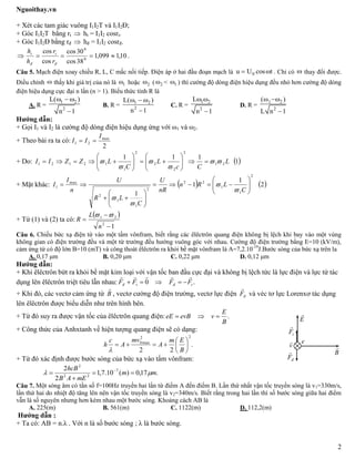 Nguoithay.vn
2
+ Xét các tam giác vuông I1I2T và I1I2Đ;
+ Góc I1I2T bằng rt  ht = I1I2 cosrt.
+ Góc I1I2Đ bằng rđ  hđ = I1I2 cosrđ.
 10,1099,1
38cos
30cos
cos
cos
0
0

đ
t
đ
t
r
r
h
h
.
Câu 5. Mạch điện xoay chiều R, L, C mắc nối tiếp. Điện áp ở hai đầu đoạn mạch là 0u U cos t  . Chỉ có  thay đổi được.
Điều chỉnh  thấy khi giá trị của nó là 1 hoặc 2 ( 2 < 1 ) thì cường độ dòng điện hiệu dụng đều nhỏ hơn cường độ dòng
điện hiệu dụng cực đại n lần (n > 1). Biểu thức tính R là
A. R =
1 2
2
L( )
n 1
  

B. R = 1 2
2
L( )
n 1
  

C. R =
1 2
2
L
n 1
 

D. R =
1 2
2
( )
L n 1
 

Hướng dẫn:
+ Gọi I1 và I2 là cường độ dòng điện hiệu dụng ứng với ω1 và ω2.
+ Theo bài ra ta có:
2
max
21
I
II 
+ Do:  1
111
21
2
2
2
2
1
12121 L
Cc
L
C
LZZII 



 












+ Mặt khác:    2
1
1
1
2
1
1
22
2
1
1
2
max
1
C
LRn
nR
U
C
LR
U
n
I
I 


















+ Từ (1) và (2) ta có:
 
12
21



n
L
R

Câu 6. Chiếu bức xạ điện từ vào một tấm vônfram, biết rằng các êlêctrôn quang điện không bị lệch khi bay vào một vùng
không gian có điện trường đều và một từ trường đều hướng vuông góc với nhau. Cường độ điện trường bằng E=10 (kV/m),
cảm ứng từ có độ lớn B=10 (mT) và công thoát êlêctrôn ra khỏi bề mặt vônfram là A=7,2.10-19
J.Bước sóng của bức xạ trên la
A. 0,17 μm B. 0,20 μm C. 0,22 μm D. 0,12 μm
Hướng dẫn:
+ Khi êlêctrôn bứt ra khỏi bề mặt kim loại với vận tốc ban đầu cực đại và không bị lệch tức là lực điện và lực từ tác
dụng lên êlêctrôn triệt tiêu lẫn nhau: .0 tđtđ FFFF


+ Khi đó, các vectơ cảm ứng từ B

, vectơ cường độ điện trường, vectơ lực điện đF

và véc tơ lực Lorenxơ tác dụng
lên êlêctrôn được biểu diễn như trên hình bên.
+ Từ đó suy ra được vận tốc của êlêctrôn quang điện: .
B
E
vevBeE 
+ Công thức của Anhxtanh về hiện tượng quang điện sẽ có dạng:
.
22
22
max0







B
Em
A
mv
A
c
h

+ Từ đó xác định được bước sóng của bức xạ vào tấm vônfram:
.17,0)(10.7,1
2
2 7
22
2
mm
mEAB
hcB
 

 
Câu 7. Một sóng âm có tần số f=100Hz truyền hai lần từ điểm A đến điểm B. Lần thứ nhất vận tốc truyền sóng là v1=330m/s,
lần thứ hai do nhiệt độ tăng lên nên vận tốc truyền sóng là v2=340m/s. Biết rằng trong hai lần thì số bước sóng giữa hai điểm
vẫn là số nguyên nhưng hơn kém nhau một bước sóng. Khoảng cách AB là
A. 225(m) B. 561(m) C. 1122(m) D. 112,2(m)
Hướng dẫn :
+ Ta có: AB = n.λ . Với n là số bước sóng ; λ là bước sóng.
đF

tF

B

E

v
 e
 