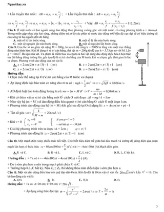 Nguoithay.vn
3
+ Lần truyền thứ nhất :
f
v
nnAB 1
111   ; + Lần truyền thứ nhất :
f
v
nnAB 2
222  
 
12
2
1212211
2
2
1
1 1
vv
v
nvnvnvn
f
v
n
f
v
n

 + Vậy: ).(2,112
)( 12
211
1 m
vvf
vv
f
v
nAB 


Câu 8. Ở mặt nước có hai nguồn sóng dao động theo phương vuông góc với mặt nước, có cùng phương trình u = Acost.
Trong miền gặp nhau của hai sóng, những điểm mà ở đó các phần tử nước dao động với biên độ cực đại sẽ có hiệu đường đi
của sóng từ hai nguồn đến đó bằng
A. một số lẻ lần bước sóng. B. một số lẻ lần nửa bước sóng.
C. một số nguyên lần nửa bước sóng. D. một số nguyên lần bước sóng.
Câu 9. Con lắc lò xo gồm vật nặng M = 300g, lò xo có độ cứng k = 200N/m lồng vào một trục thẳng
đứng như hình bên. Khi M đang ở vị trí cân bằng, thả vật m = 200g từ độ cao h = 3,75cm so với M. Lấy
g = 10m/s2
. Bỏ qua ma sát. Va chạm là mềm.Sau va chạm cả hai vật cùng dao động điều hòa.Chọn trục
tọa độ thẳng đứng hướng lên, gốc tọa độ là vị trí cân bằng của M trước khi va chạm, gốc thời gian là lúc
va chạm. Phương trình dao động của hai vật là
A. )(1)3/2cos(2 cmtx   B. )(1)3/2cos(2 cmtx  
C. )()3/2cos(2 cmtx   D. )()3/2cos(2 cmtx  
Hướng dẫn:
+ Chọn mốc thế năng tại O (Vị trí cân bằng của M trước va chạm)
+ Áp dụng định luật bảo toàn cơ năng cho m ta có : smghvmvmgh /866,02
2
1 2

+ AD định luật bảo toàn động lượng ta có: sm
Mm
mv
VVMmmv /3464,0)( 


+ Khi có thêm vật m vị trí cân bằng mới O’
cách O một đoạn : cmkmgl 1/ 
+ Như vậy hệ (m + M ) sẽ dao động điều hòa quanh vị trí cân bằng O’
cách O một đoạn 1cm.
+ Phương trình dao động của hệ (m + M ) khi gốc tọa độ tại O có dạng là : 1)cos(  tAx
+ Tần số góc : )/(20 srad
mM
k



+ Khi t = 0
Vv
x


0
0 0

64,34sin
01cos




A
A
+ Giải hệ phương trình trên ta được :A = 2cm ; 3/ 
+ Phương trình dao động là : )(1)3/2cos(2 cmtx  
Câu 10. Một mạch điện xoay chiều mắc nối tiếp. Cho biết hiệu điện thế giữa hai đầu mạch và cường độ dòng điện qua đoạn
mạch lần lượt có biểu thức : u = 80cos(100t +
4

) (V) và i = - 4sin100t (A).Mạch điện gồm
A. R và C. B. R và L. C. L và C. D. R, L, C bất kỳ.
Hướng dẫn : + Ta có i = - 4sin100t = 4cos(100t +
2

) (A).
+ Do i sớm pha hơn u nên trong mạch phải chứa R và C.
+ Trường hợp R,L,C bất kỳ. Nếu ZL ≥ ZC thì không thỏa mãn điều kiện i sớm pha hơn u.
Câu 11. Một vật dao động điều hòa trên quỹ đạo dài 40cm. Khi độ dời là 10cm vật có vận tốc 20 3 cm/s. Lấy 2
= 10. Chu
kì dao động của vật là
A. 0,5s B. 1s C. 0,1s D. 5s
Hướng dẫn: + Ta có: A=20 cm; x=10 cm; v= 20 3 .
+ Áp dụng công thức độc lập: sTsrad
xA
v
1
2
/222
2






M
m
h
 