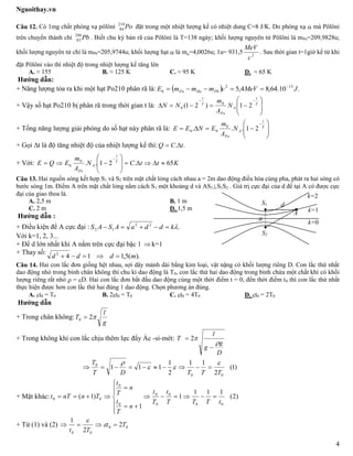 Nguoithay.vn
4
Câu 12. Có 1mg chất phóng xạ pôlôni Po210
84 đặt trong một nhiệt lượng kế có nhiệt dung C=8 J/K. Do phóng xạ  mà Pôlôni
trên chuyển thành chì Pb206
82 . Biết chu kỳ bán rã của Pôlôni là T=138 ngày; khối lượng nguyên tử Pôlôni là mPo=209,9828u;
khối lượng nguyên tử chì là mPb=205,9744u; khối lượng hạt  là m=4,0026u; 1u= 931,5 2
c
MeV
. Sau thời gian t=1giờ kể từ khi
đặt Pôlôni vào thì nhiệt độ trong nhiệt lượng kế tăng lên
A. ≈ 155 B. ≈ 125 K C. ≈ 95 K D. ≈ 65 K
Hướng dẫn:
+ Năng lượng tỏa ra khi một hạt Po210 phân rã là:   .10.64,84,5 132
0 JMeVcmmmE PbHePo


+ Vậy số hạt Po210 bị phân rã trong thời gian t là: 









T
t
A
Po
T
t
N
A
m
NN 21)21( 0
0
+ Tổng năng lượng giải phóng do số hạt này phân rã là: 









T
t
A
Po
N
A
m
ENEE 21... 0
00
+ Gọi t là độ tăng nhiệt độ của nhiệt lượng kế thì: .. tCQ 
+ Với: KttCN
A
m
EQE T
t
A
Po
65.21..0
0 









Câu 13. Hai nguồn sóng kết hợp S1 và S2 trên mặt chất lỏng cách nhau a = 2m dao động điều hòa cùng pha, phát ra hai sóng có
bước sóng 1m. Điểm A trên mặt chất lỏng nằm cách S1 một khoảng d và AS1S1S2 . Giá trị cực đại của d để tại A có được cực
đại của giao thoa là.
A. 2,5 m B. 1 m
C. 2 m D. 1,5 m
Hướng dẫn :
+ Điều kiện để A cực đại : .22
12 kddaASAS 
Với k=1, 2, 3...
+ Để d lớn nhất khi A nằm trên cực đại bậc 1  k=1
+ Thay số:
).(5,1142
mddd 
Câu 14. Hai con lắc đơn giống hệt nhau, sợi dây mảnh dài bằng kim loại, vật nặng có khối lượng riêng D. Con lắc thứ nhất
dao động nhỏ trong bình chân không thì chu kì dao động là T0, con lắc thứ hai dao động trong bình chứa một chất khí có khối
lượng riêng rất nhỏ  = D. Hai con lắc đơn bắt đầu dao động cùng một thời điểm t = 0, đến thời điểm t0 thì con lắc thứ nhất
thực hiện được hơn con lắc thứ hai đúng 1 dao động. Chọn phương án đúng.
A. t0 = T0 B. 2t0 = T0 C. t0 = 4T0 D. t0 = 2T0
Hướng dẫn
+ Trong chân không:
g
l
T 20 
+ Trong không khí con lắc chịu thêm lực đẩy Ác -si-mét:
D
g
g
l
T



 2
)1(
2
11
2
1
111
00
0
TTTDT
T 



+ Mặt khác: )2(
111
1
1
)1(
00
0
0
0
0
0
00
tTTT
t
T
t
n
T
t
n
T
t
TnnTt 









+ Từ (1) và (2) 00
00
2
2
1
Tt
Tt
 

S1
S2
d
l A
a
k=1
k=2
k=0
 