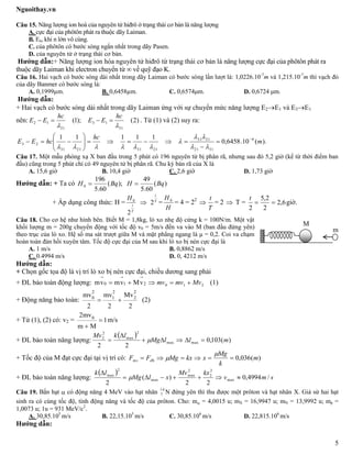 Nguoithay.vn
5
Câu 15. Năng lượng ion hoá của nguyên tử hiđrô ở trạng thái cơ bản là năng lượng
A. cực đại của phôtôn phát ra thuộc dãy Laiman.
B. En, khi n lớn vô cùng.
C. của phôtôn có bước sóng ngắn nhất trong dãy Pasen.
D. của nguyên tử ở trạng thái cơ bản.
Hướng dẫn:+ Năng lượng ion hóa nguyên tử hiđrô từ trạng thái cơ bản là năng lượng cực đại của phôtôn phát ra
thuộc dãy Laiman khi electron chuyển từ ∞ về quỹ đạo K.
Câu 16. Hai vạch có bước sóng dài nhất trong dãy Laiman có bước sóng lần lượt là: 1,0226.10-7
m và 1,215.10-7
m thì vạch đỏ
của dãy Banmer có bước sóng là:
A. 0,1999µm. B. 0,6458µm. C. 0,6574μm. D. 0,6724 μm.
Hướng dẫn:
+ Hai vạch có bước sóng dài nhất trong dãy Laiman ứng với sự chuyển mức năng lượng E2E1 và E3E1
nên: )2();1(
31
13
21
12

hc
EE
hc
EE  . Từ (1) và (2) suy ra:
).(10.6458,0
11111 6
3121
2131
21312131
23 m
hc
hcEE 













Câu 17. Một mẫu phóng xạ X ban đầu trong 5 phút có 196 nguyên tử bị phân rã, nhưng sau đó 5,2 giờ (kể từ thời điểm ban
đầu) cũng trong 5 phút chỉ có 49 nguyên tử bị phân rã. Chu kỳ bán rã của X là
A. 15,6 giờ B. 10,4 giờ C. 2,6 giờ D. 1,73 giờ
Hướng dẫn: + Ta có )(
60.5
49
);(
60.5
196
0 BqHBqH 
+ Áp dụng công thức: H =
T
t
H
2
0
 T
t
2 =
H
H 0
= 4 = 22

T
t
= 2  T = 6,2
2
2,5
2

t
giờ.
Câu 18. Cho cơ hệ như hình bên. Biết M = 1,8kg, lò xo nhẹ độ cứng k = 100N/m. Một vật
khối lượng m = 200g chuyển động với tốc độ v0 = 5m/s đến va vào M (ban đầu đứng yên)
theo trục của lò xo. Hệ số ma sát trượt giữa M và mặt phẳng ngang là μ = 0,2. Coi va chạm
hoàn toàn đàn hồi xuyên tâm. Tốc độ cực đại của M sau khi lò xo bị nén cực đại là
A. 1 m/s B. 0,8862 m/s
C. 0.4994 m/s D. 0, 4212 m/s
Hướng dẫn:
+ Chọn gốc tọa độ là vị trí lò xo bị nén cực đại, chiều dương sang phải
+ ĐL bảo toàn động lượng: 0 1 2mv mv Mv  210 Mvmvmv  (1)
+ Động năng bảo toàn:
2 2 2
0 1 2mv mv Mv
2 2 2
  (2)
+ Từ (1), (2) có: v2 = 02mv
1
m M


m/s
+ ĐL bảo toàn năng lượng:
 
)(103,0
22
maxmax
2
max
2
2
mllMg
lkMv


 
+ Tốc độ của M đạt cực đại tại vị trí có: )(036,0 m
k
Mg
xkxMgFF đhms 


+ ĐL bảo toàn năng lượng:
 
smv
kxMv
xlMg
lk
/4994,0
22
)(
2
max
2
2
2
max
max
2
max



Câu 19. Bắn hạt  có động năng 4 MeV vào hạt nhân 14
7 N đứng yên thì thu được một prôton và hạt nhân X. Giả sử hai hạt
sinh ra có cùng tốc độ, tính động năng và tốc độ của prôton. Cho: m = 4,0015 u; mX = 16,9947 u; mN = 13,9992 u; mp =
1,0073 u; 1u = 931 MeV/c2
.
A. 30,85.105
m/s B. 22,15.105
m/s C. 30,85.106
m/s D. 22,815.106
m/s
Hướng dẫn:
m
M
 
