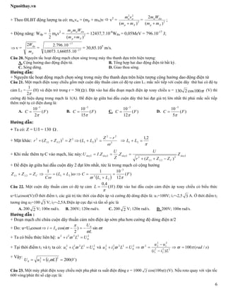 Nguoithay.vn
6
+ Theo ĐLBT động lượng ta có: mv = (mp + mX)v  v2
= 2
22
)( Xp mm
vm


= 2
)(
2
Xp
d
mm
Wm


;
+ Động năng: Wđp =
2
1
mpv2
= 2
)( Xp
dp
mm
Wmm


= 12437,7.10-6
Wđ = 0,05MeV = 796.10-17
J;
 v =
p
dp
m
W2
= 27
17
10.66055,1.0073,1
10.796.2


= 30,85.105
m/s.
Câu 20. Nguyên tắc hoạt động mạch chọn sóng trong máy thu thanh dựa trên hiện tượng:
A. Cộng hưởng dao động điện từ. B. Tổng hợp hai dao động điện từ bất kỳ.
C. Sóng dừng. D. Giao thoa sóng.
Hướng dẫn:
+ Nguyên tắc hoạt động mạch chọn sóng trong máy thu thanh dựa trên hiện tượng cộng hưởng dao động điện từ
Câu 21. Một mạch điện xoay chiều gồm một cuộn dây thuần cảm có độ tự cảm L1 mắc nối tiếp với cuộn dây thứ hai có độ tụ
cảm L2 =
2
1
(H) và điện trở trong r = 50(  ). Đặt vào hai đầu đoạn mạch điện áp xoay chiều u = t100cos2130 (V) thì
cường độ hiệu dụng trong mạch là 1(A). Để điện áp giữa hai đầu cuộn dây thứ hai đạt giá trị lớn nhất thì phải mắc nối tiếp
thêm một tụ có điện dung là:
A. )(
2
10 3
FC


 B. )(
15
10 3
FC


 C. )(
12
10 3
FC


 D. )(
5
10 3
FC



Hướng dẫn:
+ Ta có: Z = U/I = 130  .
+ Mặt khác: 22
21
2
)( ZZZr LL  2
22
2
21 )(

rZ
LL

 

2,1
21  LL
+ Khi mắc thêm tụ C vào mạch, lúc này: 2
2
21
2
222
)(
.. day
CLL
daydayday Z
ZZZr
U
Z
Z
U
ZIU


+ Để điện áp giữa hai đầu cuộn dây 2 đạt lớn nhất, tức là trong mạch có cộng hưởng
 
)(
12
101
)(
1 3
21
22121 F
LL
CLL
C
ZZZ CLL







Câu 22. Một cuộn dây thuần cảm có độ tự cảm )(
4,0
HL

 .Đặt vào hai đầu cuộn cảm điện áp xoay chiều có biểu thức
u=U0cosωt(V).Ở thời điểm t1 các giá trị tức thời của điện áp và cường độ dòng điện là: u1=100V; i1=-2,5 3 A. Ở thời điểm t2
tương ứng u2=100 3 V; i2=-2,5A.Điện áp cực đại và tần số góc là
A. 200 2 V; 100π rad/s. B. 200V; 120π rad/s. C. 200 2 V; 120π rad/s. D. 200V; 100π rad/s.
Hướng dẫn :
+ Đoạn mạch chỉ chứa cuộn dây thuần cảm nên điện áp sớm pha hơn cường độ dòng điện π/2
+ Do: u=U0cosωt t
L
U
tIi 


 sin)
2
cos( 0
0 
+ Ta có biểu thức liên hệ: 2
0
2222
ULiu  
+ Tại thời điểm t1 và t2 ta có: 2
0
222
1
2
1 ULiu   và 2
0
222
2
2
2 ULiu   )/(100
)( 22
2
2
1
2
1
2
22
srad
Lii
uu
 



+ Vậy:
  )(200
2
2
2
20 VLiuU  
Câu 23. Một máy phát điện xoay chiều một pha phát ra suất điện động e = 1000 2 cos(100t) (V). Nếu roto quay với vận tốc
600 vòng/phút thì số cặp cực là:
 