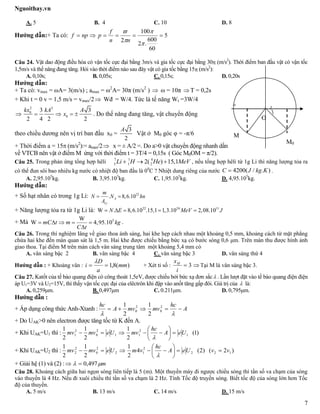 Nguoithay.vn
7
A. 5 B. 4 C. 10 D. 8
Hướng dẫn:+ Ta có: 5
60
600
.2
100
2





nn
f
pnpf
Câu 24. Vật dao động điều hòa có vận tốc cực đại bằng 3m/s và gia tốc cực đại bằng 30 (m/s2
). Thời điểm ban đầu vật có vận tốc
1,5m/s và thế năng đang tăng. Hỏi vào thời điểm nào sau đây vật có gia tốc bằng 15 (m/s2
):
A. 0,10s; B. 0,05s; C. 0,15s; D. 0,20s
Hướng dẫn:
+ Ta có: vmax = ωA= 3(m/s) ; amax = ω2
A= 30π (m/s2
)  ω = 10π  T = 0,2s
+ Khi t = 0 v = 1,5 m/s = vmax/2 Wđ = W/4. Tức là tế năng Wt =3W/4

2 2
0
0
3 3
2 4 2 2
kx kA A
x    . Do thế năng đang tăng, vật chuyển động
theo chiều dương nên vị trí ban đầu x0 =
3
2
A
Vật ở M0 góc φ = -π/6
+ Thời điểm a = 15 (m/s2
):= amax/2 x = ± A/2 =. Do a>0 vật chuyển động nhanh dần
về VTCB nên vật ở điểm M ứng với thời điểm t = 3T/4 = 0,15s ( Góc M0OM = π/2).
Câu 25. Trong phản ứng tổng hợp hêli 7 1 4
3 1 22( ) 15,1Li H He MeV   , nếu tổng hợp hêli từ 1g Li thì năng lượng tỏa ra
có thể đun sôi bao nhiêu kg nước có nhiệt độ ban đầu là 00
C ? Nhiệt dung riêng của nước 4200( / . )C J kg K .
A. 2,95.105
kg. B. 3,95.105
kg. C. 1,95.105
kg. D. 4,95.105
kg.
Hướng dẫn:
+ Số hạt nhân có trong 1g Li: 22
. 8,6.10A
Li
m
N N hn
A
 
+ Năng lượng tỏa ra từ 1g Li là: 22 24 11
W . 8,6.10 .15,1 1,3.10 2,08.10N E MeV J    
+ Mà 5W
W 4,95.10mC t m kg
C t
    

.
Câu 26. Trong thí nghiệm Iâng về giao thoa ánh sáng, hai khe hẹp cách nhau một khoảng 0,5 mm, khoảng cách từ mặt phẳng
chứa hai khe đến màn quan sát là 1,5 m. Hai khe được chiếu bằng bức xạ có bước sóng 0,6 μm. Trên màn thu được hình ảnh
giao thoa. Tại điểm M trên màn cách vân sáng trung tâm một khoảng 5,4 mm có
A. vân sáng bậc 2 B. vân sáng bậc 4 C. vân sáng bậc 3 D. vân sáng thứ 4
Hướng dẫn : + Khoảng vân : )(8,1 mm
a
D
i 

+ Xét tỉ số : 3
i
xM
 Tại M là vân sáng bậc 3.
Câu 27. Katốt của tế bào quang điện có công thoát 1,5eV, được chiếu bởi bức xạ đơn sắc . Lần lượt đặt vào tế bào quang điện điện
áp U1=3V và U2=15V, thì thấy vận tốc cực đại của elêctrôn khi đập vào anốt tăng gấp đôi. Giá trị của  là:
A. 0,259μm. B. 0,497μm C. 0.211μm. D. 0,795μm.
Hướng dẫn :
+ Áp dụng công thức Anh-Xtanh : A
hc
mvmvA
hc


2
0
2
0
2
1
2
1
+ Do UAK>0 nên electron được tăng tốc từ K đến A.
+ Khi UAK=U1 thì : )1(
2
1
2
1
2
1
1
2
11
2
0
2
1 UeA
hc
mvUemvmv 







+ Khi UAK=U2 thì : )2()2(4
2
1
2
1
2
1
122
2
12
2
0
2
2 vvUeA
hc
vmUemvmv 







+ Giải hệ (1) và (2) : m 497,0
Câu 28. Khoảng cách giữa hai ngọn sóng liên tiếp là 5 (m). Một thuyền máy đi ngược chiều sóng thì tần số va chạm của sóng
vào thuyền là 4 Hz. Nếu đi xuôi chiều thì tần số va chạm là 2 Hz. Tính Tốc độ truyền sóng. Biết tốc độ của sóng lớn hơn Tốc
độ của thuyền.
A. 5 m/s B. 13 m/s C. 14 m/s D. 15 m/s
O
M
M0
-A
 