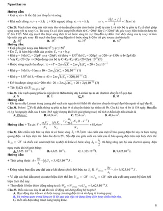 Nguoithay.vn
8
Hướng dẫn:
+ Gọi vt và v là tốc độ của thuyền và sóng.
+ Khi xuôi dòng: vt + v = λ.f1 ; + Khi ngược dòng: vt – v = λ.f2
 
)/(15
2
21
sm
ff
vt 



Câu 29. Mạch chọn sóng của một máy thu vô tuyến gồm cuộn cảm thuần có độ tự cảm L và một bộ tụ gồm tụ C0 cố định ghép
song song với tụ xoay Cx. Tụ xoay Cx có điện dung biến thiên từ C1=20pF đến C2=320pF khi góc xoay biến thiên từ được từ
00
đến 1500
. Nhờ vậy mạch thu được sóng điện từ có bước sóng từ λ1=10m đến λ2=40m. Biết điện dung của tụ xoay là hàm
bậc nhất của góc xoay. Để mạch thu được sóng điện từ có bước sóng λ=20m thì góc xooay của bản tụ là
A. 300
B. 450
C. 750
D. 600
Hướng dẫn:
+ Gọi φ là góc xoay của bản tụ: 00
≤ φ ≤1500
+ Do Cx là hàm bậc nhất của φ nên: Cx = a + b.φ
+ Khi φ = 0 thì Cx = 20pF  a =20pF; và khi φ = 1500
thì Cx = 320pF  320= a+150b b=2pF/độ
+ Vậy Cx=20+2φ  Điện dung của bộ tụ C=C0+Cx=(C0+20+2φ). 10-12
(F)
+ Bước sóng mạch thu được: 12
0 10).220(22 
  CLvLCvvT
+ Khi φ = 0 thì λ1=10m 12
0 10).20(210 
 CLv (1)
+ Khi φ = 1500
thì λ1=40m 12
0 10).320(240 
 CLv (2)
+ Để thu được sóng có λ=20m thì: 12
0 10).220(220 
  CLv (3)
+ Từ (1);(2) và (3) 0
30 
Câu 30. Các vạch quang phổ của nguyên tử Hiđrô trong dãy Laiman tạo ra do electron chuyển về quỹ đạo
A. N B. L C. K D. M
Hướng dẫn:
+ Khi tạo ra dãy Laiman trong quang phổ vạch của nguyên tử Hiđrô thì electron chuyển từ quỹ đạo bên ngoài về quỹ đạo K.
Câu 31. Poloni 210
84 Po là chất phóng xạ phát ra hạt  và chuyển thành hạt nhân chì Pb. Chu kỳ bán rã Po là 138 ngày. Ban đầu
có 1g Po nguyên chất, sau 1 năm (365 ngày) lượng khí Hêli giải phóng ra có thể tích ở điều kiện tiêu chuẩn là
A. 89,6cm3
. B. 68,9cm3
. C. 22,4 cm3
. D. 48,6 cm3
.
Hướng dẫn: + Ta có:
0
0
30 0
. . .(1 )
. 210 89,6
t
A
A A A
m
V N e
n V N V
V cm
N N N





   
Câu 32. Khi chiếu một bức xạ điện từ có bước sóng 1 0,3 m  vào catôt của một tế bào quang điện thì xảy ra hiện tượng
quang điện và hiệu điện thế hãm lúc đó là 2V. Nếu đặt vào giữa anôt và catôt của tế bào quang điện trên một hiệu điện thế
2AKU V  và chiếu vào catôt một bức xạ điện từ khác có bước sóng 1
2
2

  thì động năng cực đại của electron quang điện
ngay trước khi tới anôt bằng:
A. 6,625. 10-19
J. B. 6,625. 10-13
J. C. 1,325.10-19
J. D. 9,825.10-19
J.
Hướng dẫn:
+ Tính công thoát 19
1
. 3,425.10h
hc
A e U J


   .
+ Động năng ban đầu cực đại của e khi được chiếu bởi bức xạ 2 là 19
0 max
2
9,825.10d
hc
W A J


   .
+ Vì đặt vào hai đầu anot và catot hiệu điện thế âm 2 2AK KAU V U V     nên các e đi sang catot bị hãm bởi
hiệu điện thế này.
+ Theo định lí biến thiên động năng ta có: 19
max . 6,625.10 .dA od KAW W eU J
  
Câu 33. Điều nào sau đây là sai khi nói về động cơ không đồng bộ ba pha?
A. Hoạt động dựa trên cơ sở hiện tượng cảm ứng điện từ và sử dụng từ trường quay.
B. Từ trường quay trong động cơ là kết quả của việc sử dụng dòng điện xoay chiều một pha.
C. Biến đổi điện năng thành năng lượng khác.
 