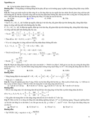 Nguoithay.vn
9
D. Có hai bộ phận chính là Stato và Rôto.
Hướng dẫn:+ Trong động cơ không đồng bộ ba pha, để tạo ra từ trường quay ta phải sử dụng dòng điện xoay chiều
ba pha
Câu 34. Trong quá trình truyền tải điện năng đi xa cần tăng điện áp của nguồn lên bao nhiêu lần để giảm công suất hao phí
trên đường dây đi 100 lần. Giả thiết công suất nơi tiêu thụ nhận được không đổi, điện áp tức thời u cùng pha với dòng điện tức
thời i. Biết ban đầu độ giảm điện áp trên đường dây bằng 15% điện áp của tải tiêu thụ.
A. 4,3 lần B. 8,7 lần. C. 10 lần D. 5 lần
Hướng dẫn:
+ Gọi U; U1; ΔU ; I1; 1P là điện áp nguồn, điện áp ở tải tiêu thụ, độ giảm điện áp trên đường dây, dòng điện hiệu
dụng và công suất hao phí trên đường dây lúc đầu.
U’; U2; ΔU' ; I2; 2P là điện áp nguồn, điện áp ở tải tiêu thụ, độ giảm điện áp trên đường dây, dòng điện hiệu dụng
và công suất hao phí trên đường dây lúc sau.
+ Ta có:
10
1'
10
1
100
1
1
2
2
1
2
1
2












U
U
I
I
I
I
P
P
+ Theo đề ra: 1ΔU = 0,15.U
10
15,0
' 1U
U  (1)
+ Vì u và i cùng pha và công suất nơi tiêu thụ nhận được không đổi nên:
2 1
1 1 2 2
1 2
U I
U .I = U .I = = 10
U I
  U2 = 10U1 (2)
+ Từ (1) và (2) ta có:
1 1
1
2 1 1
U = U + ΔU = (0,15 + 1).U
0,15.U 0,15
U' = U + ΔU' = 10.U + = (10 + ).U
10 10




+ Do đó:
0,15
10+
U' 10= = 8,7
U 0,15+1
Câu 35. Mạch dao động điện từ gồm một cuộn cảm thuần L = 50mH và tụ điện C. Biết giá trị cực đại của cường độ dòng điện
trong mạch là I0 = 0,1A. Tại thời điểm năng lượng điện trường trong mạch bằng 1,6.10-4
J thì cường độ dòng điện tức thời có
độ lớn là
A. 0,06A B. 0,10A C. 0,04A D. 0,08A
Hướng dẫn:
+ Năng lượng điện từ của mạch:
L
W
IiLiWLIWWW C
CLC
2
2
1
2
1 2
0
22
0 
+ Thay số: i= ± 0,06 (A)
Câu 36. Trong thí nghiệm giao thoa Y-âng, Chiếu vào hai khe đồng thời hai bức xạ : Bức xạ đỏ có bước sóng λ1= 640 nm và
bức xạ lục có bước sóng λ2= 560 nm. Giữa vân trung tâm và vân sáng cùng màu kề nó có:
A. 7 vân đỏ và 6 vân lục B. 8 vân đỏ và 7 vân lục C. 6 vân đỏ và 7 vân lục D. 7 vân đỏ và 8 vân lục
Hướng dẫn:
+ Để có vân cùng màu với vân trung tâm thì tại đó hai vân sáng ứng với hai bức xạ trên trùng nhau do đó ta
có:x1=x2  k1.λ1=k2 .λ2






8
7
8
7
640
560
min2
min1
1
2
2
1
k
k
k
k


+ Vậy giữa vân trung tâm và vân sáng cùng màu kề nó có 6 vân đỏ và 7 vân lục.
Câu 37. Một con lắc lò xo đang cân bằng trên mặt phẳng nghiêng một góc 0
37 so với phương ngang. Tăng góc nghiêng thêm
0
16 thì khi cân bằng lò xo dài thêm 2 cm. Bỏ qua ma sát, lấy 2
10 /g m s ; 0
sin 37 0,6 . Tần số góc dao động riêng của
con lắc là :
A. 10( / ).rad s B. 12,5( / )rad s . C. 15( / ).rad s D. 5( / ).rad s
Hướng dẫn:
+ Tại VTCB: 0 0
sin
sin
mg
k l mg l
k

    
 