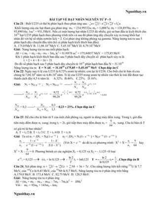 Nguoithay.vn

                             BÀI TẬP VỀ HẠT NHÂN NGUYÊN TỬ P - 5
Câu 21 : Biết U235 có thể bị phân hạch theo phản ứng sau : 01 n 235U 139I  94Y 301 n
                                                                     92 53    39
 Khối lượng của các hạt tham gia phản ứng: mU = 234,99332u; mn = 1,0087u; mI = 138,8970u; mY =
93,89014u; 1uc2 = 931,5MeV. Nếu có một lượng hạt nhân U235 đủ nhiều, giả sử ban đầu ta kích thích cho
1010 hạt U235 phân hạch theo phương trình trên và sau đó phản ứng dây chuyền xảy ra trong khối hạt
nhân đó với hệ số nhân nơtrôn là k = 2. Coi phản ứng không phóng xạ gamma. Năng lượng toả ra sau 5
phân hạch dây chuyền đầu tiên (kể cả phân hạch kích thích ban đầu):
A. 175,85MeV B. 11,08.1012MeV C. 5,45.1013MeV D. 8,79.1012MeV
Giải: Nang lượng tỏa ra sau mỗi phân hạch:
 E = ( mU + mn - mI - mY - 3mn )c2 = 0,18878 uc2 = 175,84857 MeV = 175,85 MeV
 Khi 1 phân hạch kích thích ban đầu sau 5 phân hach dây chuyền số phân hạch xảy ra là
       1 + 2 + 4 + 8 + 16 = 31
 Do đó số phân hạch sau 5 phân hạch dây chuyền từ 1010 phân hạch ban đầu N = 31.1010
Năng lượng tỏa ra E = N E = 31.1010 x175,85 = 5,45.1013 MeV Chọn đáp án C
Câu 22: Ngày nay tỉ lệ của U235 là 0,72% urani tự nhiên, còn lại là U238. Cho biết chu kì bán rã của
chúng là 7,04.108 năm và 4,46.109 năm. Tỉ lệ của U235 trong urani tự nhiên vào thời kì trái đất được tạo
thánh cách đây 4,5 tỉ năm là: A.32%. B.46%. C.23%. D.16%.
                                                 N    N
Giải: N1 = N01 e  1t ; N2 = N01 e  2t ------> 1 = 01 e ( 2 1 ) t
                                                 N2   N 02
                                                      1   1
            N 01  N                    0,72 t ( T1  T2 ) ln 2 0,72 4,5( 0, 704 4,146 ) ln 2
                                                                            1
-------->        = 1 e ( 1 2 ) t =       e                 =       e                       = 0,303
            N 02 N 2                  99,28                     99,28

N 01                  N 01      0,3
     = 0,3 ------>            =     = 0,23 = 23%. Chọn đáp án C
N 02               N 01  N 02 1,3

Câu 23: Để cho chu kì bán rã T của một chất phóng xạ, người ta dùng máy đếm xung. Trong t1 giờ đầu
                                                                                         9
tiên máy đếm được n1 xung; trong t2 = 2t1 giờ tiếp theo máy đếm được n2 =                  n1 xung. Chu kì bán rã T
                                                                                        64
có giá trị là bao nhiêu?
  A. T = t1/2 B. T = t1/3 C. T = t1/4 D. T = t1/6
Giải Ta có n1 = N1 = N0(1- e  t1 ) n2 = N2 = N1(1- e  t2 ) = N0 e  t1 (1- e 2 t1 )
     n1        1  e  t1            1 X                                                           n     9
          = t1         2 t1
                                  =             (Với X = e  t1 do đó ta có phương trình: X2 + X = 1 =       hay
     n2 e (1  e                )   X (1  X )
                                            2
                                                                                                     n2 64
             9
X2 + X – = 0. Phương btrình có các nghiệm X1 = 0,125 và X2 = - 1,125 <0 loại
            64
                                                   ln 2                          ln 2       t
    e-t1 = 0,125 --- -t1 = ln 0,125 -- -            t1 = ln0,125 T = -              t1= 1 . Chọn đáp án B
                                                     T                         ln 0,125     3
Câu 24. Xét phản ứng: n + 92U  58 Ce + 41 Nb + 3n + 7e . Cho năng lượng liên kết riêng 235U là 7,7
                                    235     140     93               -

MeV, của 140Ce là 8,43 MeV, của 93Nb là 8,7 MeV. Năng lượng tỏa ra ở phản ứng trên bằng
A.179,8 MeV. B. 173,4 MeV. C. 82,75 MeV. D. 128,5 MeV.
Giải: Năng lượng tỏa ra ở phản ứng
  ∆E = (mn + mU – mCe – mNb – 7mn – 7me)c2 = ∆Mc2
  Với : mU = 92mp + 143mn - ∆mU

Nguoithay.vn
 