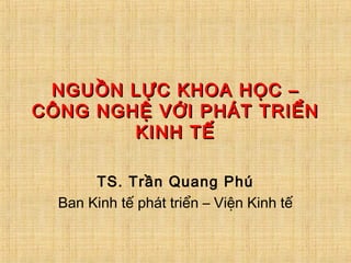 NGUỒN LỰC KHOA HỌC –NGUỒN LỰC KHOA HỌC –
CÔNG NGHỆ VỚI PHÁT TRIỂNCÔNG NGHỆ VỚI PHÁT TRIỂN
KINH TẾKINH TẾ
TS. Trần Quang Phú
Ban Kinh tế phát triển – Viện Kinh tế
 