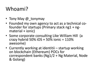 Whoami?
• Tony May @_tonymay
• Founded my own agency to act as a technical co-
founder for startups (Primary stack ng1 + ng-
material + ionic)
• Some corporate consulting Like William Hill (a
crazy hybrid 50% iOS + 50% ionic = 110%
awesome)
• Currently working at identitii – startup working
on blockchain (Ethereum) POCs for
correspondent banks (Ng1/2 + Ng Material, Node
& Golang)
 