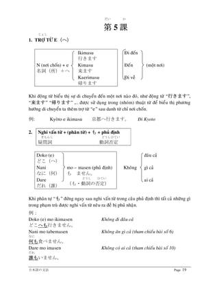 日本語の文法 Page 19
だい か
第第第第 5 課課課課
じょし
1. TRÔÏ TÖØ E（（（（へへへへ））））
Ikimasu
行きます
Ñi ñeán
N (nôi choán) + e
名詞（所）＋へ
Kimasu
来ます
Ñeán (moät nôi)
Kaerimasu
帰ります
Ñi veà
Khi ñoäng töø bieåu thò söï di chuyeån ñeán moät nôi naøo ñoù, nhö ñoäng töø “行行行行きますきますきますきます”,
“来来来来ますますますます” “帰帰帰帰りますりますりますります” ,… ñöôïc söû duïng trong (nhoùm) thuaät töø ñeå bieåu thò phöông
höôùng di chuyeån ta theâm trôï töø “e” sau danh töø chæ nôi choán.
例: Kyoøto e ikimasu 京都へ行きます。 Ñi Kyoto
2. Nghi vaán töø + (phaân töø) + もももも + phuû ñònh
ぎもんし どうしひてい
疑問詞 動詞否定
Doko (e)
どこ（へ）
ñaâu caû
Nani
なに（何）
mo – masen (phuû ñònh)
も ません。
Khoâng gì caû
Dare
だれ（誰）
どうし ひてい
（も・動詞の否定）
ai caû
Khi phaân töï “もももも” ñöùng ngay sau nghi vaán töø trong caâu phuû ñònh thì taát caû nhöõng gì
trong phaïm truø ñöôïc nghi vaán töø neâu ra ñeà bò phuû nhaän.
例：
Doko (e) mo ikimasen Khoâng ñi ñaâu caû
どこへもへもへもへも行きません。
Nani mo tabemasen Khoâng aên gì caû (tham chieáu baøi soá 6)
なに
何何何何もももも食べません。
Dare mo imasen Khoâng coù ai caû (tham chieáu baøi soá 10)
だれ
誰誰誰誰ももももいません。
 