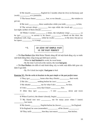 10
6/ He (teach) __________ English for 2 months when he (live) in Germany and
(work) __________ as a journalist.
7/ The house (burn) __________ fast, so we (break) __________ the window to
get out.
8/ He (eat) __________ three sandwiches while you (talk) __________ to him.
9/ The servant (drop) __________ two cups while she (wash up) __________
last night; neither of them (break) __________.
10/ While I (write) __________ a letter, the telephone (ring) __________; as
he (go) __________ to answer it, he (hear) __________ a knock on the door; the
telephone (still, ring) __________ while he (walk) __________ to the door, but just as
he (open) __________ it, it (stop) __________.
* 5.* 5.* 5.* 5. SO SAÙNH THÌSO SAÙNH THÌSO SAÙNH THÌSO SAÙNH THÌ SIMPLE PASTSIMPLE PASTSIMPLE PASTSIMPLE PAST
VAØ THÌVAØ THÌVAØ THÌVAØ THÌ PPPPAST PERFECTAST PERFECTAST PERFECTAST PERFECT
+ Thì Past Perfect (Past Perfect (Past Perfect (Past Perfect (Quaù Khöù Hoaøn Thaønh) duøng ñeå chæ moät haønh ñoäng xaûy ra tröôùc
moät haønh ñoäng khaùc cuõng trong quaù khöù (past action).
- When he had finishedhad finishedhad finishedhad finished his work, he went home.
- By the time I arrived at the station, the train had gonehad gonehad gonehad gone.
+ Thì Past PerfectPast PerfectPast PerfectPast Perfect coøn dieãn taû moät haønh ñoäng xaûy ra tröôùc moät ñieåm thôøi gian xaùc
ñònh ôû quaù khöù.
- By 10 o’clock last night, I had gonehad gonehad gonehad gone to bed.
Exercise VI :Exercise VI :Exercise VI :Exercise VI : Put the verbs in brackets in the past simple or the past perfect tPut the verbs in brackets in the past simple or the past perfect tPut the verbs in brackets in the past simple or the past perfect tPut the verbs in brackets in the past simple or the past perfect tenseenseenseense.
1/ They (go) __________ home after they (finish) __________ their work.
2/ He (do) _________ nothing before he (see) ___________ me.
3/ He (thank) __________ me for what I (do) __________ for him.
4/ I (be) __________ sorry that I (hurt) __________ him.
5/ After they (go) __________ , I (sit) __________ down and (rest)
__________.
6/ When I (arrive), the dinner (already, begin) ______________.
7/ My friend (not see) __________ me for many years when I (meet)
__________ last week.
8/ He (learn) __________ English before he (leave) __________ for England.
9/ In England, he soon (remember) __________ all he (learn) __________.
10/ They (tell) __________ him they (not meet) __________ him before.
 