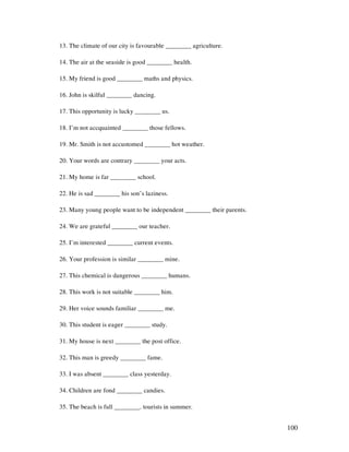 100
13. The climate of our city is favourable ________ agriculture.
14. The air at the seaside is good ________ health.
15. My friend is good ________ maths and physics.
16. John is skilful ________ dancing.
17. This opportunity is lucky ________ us.
18. I’m not accquainted ________ those fellows.
19. Mr. Smith is not accustomed ________ hot weather.
20. Your words are contrary ________ your acts.
21. My home is far ________ school.
22. He is sad ________ his son’s laziness.
23. Many young people want to be independent ________ their parents.
24. We are grateful ________ our teacher.
25. I’m interested ________ current events.
26. Your profession is similar ________ mine.
27. This chemical is dangerous ________ humans.
28. This work is not suitable ________ him.
29. Her voice sounds familiar ________ me.
30. This student is eager ________ study.
31. My house is next ________ the post office.
32. This man is greedy ________ fame.
33. I was absent ________ class yesterday.
34. Children are fond ________ candies.
35. The beach is full ________. tourists in summer.
 