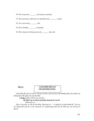 101
36. We are present ________ the lecture yesterday.
37. We must hurry, otherwise we should be late ________ school.
38. Air is necessary ________ life.
39. He is friendly ________ everybody.
40. This sweater will keep your safe ________ the cold.
Baøi 13 :Baøi 13 :Baøi 13 :Baøi 13 : CAÙCH BIEÁN ÑOÅI CAÂUCAÙCH BIEÁN ÑOÅI CAÂUCAÙCH BIEÁN ÑOÅI CAÂUCAÙCH BIEÁN ÑOÅI CAÂU
(TRANSFORMATION)TRANSFORMATION)TRANSFORMATION)TRANSFORMATION)
Caùch bieán ñoåi caâu laø caùch ta vieát laïi caâu theo moät caáu truùc môùi (thöôøng ñöôïc cho tröôùc) maø
khoâng thay ñoåi nghóa cuûa caâu ban ñaàu.
* Ví duï 1 :* Ví duï 1 :* Ví duï 1 :* Ví duï 1 : Haõy vieát laïi caâu sau ñaây :
---- He didn’t go to school yesterday because he was ill.He didn’t go to school yesterday because he was ill.He didn’t go to school yesterday because he was ill.He didn’t go to school yesterday because he was ill.
Because of……
Theo ví duï treân, ta vieát laïi caâu baèng “Because of…” , coù nghóa laø ta bieán meänh ñeà “ he was
ill” thaønh moät cuïm töø, vì sau “because of” ta phaûi duøng moät cuïm töø. Nhö vaäy, caâu vieát laïi coù
theå laø :
 