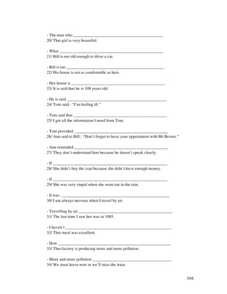 104
- The man who ___________________________________________
20/ That girl is very beautiful.
- What __________________________________________________
21/ Bill is not old enough to drive a car.
- Bill is too _______________________________________________
22/ His house is not as comfortable as hers.
- Her house is _____________________________________________
23/ It is said that he is 108 years old.
- He is said ________________________________________________
24/ Tom said : “I’m feeling ill.”
- Tom said that _____________________________________________
25/ I got all the information I need from Tom.
- Tom provided _____________________________________________
26/ Ann said to Bill : “Don’t forget to have your appoinment with Mr.Brown.”
- Ann reminded _____________________________________________
27/ They don’t understand him because he doesn’t speak clearly.
- If _______________________________________________________
28/ She didn’t buy the coat because she didn’t have enough money.
- If _______________________________________________________
29/ She was very stupid when she went out in the rain.
- It was ____________________________________________________
30/ I am always nervous when I travel by air.
- Travelling by air _____________________________________________
31/ The last time I saw her was in 1985.
- I haven’t ___________________________________________________
32/ That meal was excellent.
- How ______________________________________________________
33/ That factory is producing more and more pollution.
- More and more pollution ______________________________________
34/ We must leave now or we’ll miss the train.
 