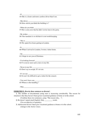 105
- If _________________________________________________________
35/ She is a faster and more careless driver than I am.
- She drives __________________________________________________
36/ How old do you think this building is ?
- When do you think ___________________________________________
37/ He is sorry now that he didn’t invite Jane to his party.
- He wishes __________________________________________________
38/ This furniture is so old that it is not worth keeping.
- This is _____________________________________________________
39/ We spent five hours getting to London.
- It _________________________________________________________
40/ When I arrived in London, I wrote a letter home.
- On ________________________________________________________
41/ I hope to see you at Christmas.
- I’m looking forward ___________________________________________
42/ I’ve never seen such a mess in my life.
- Never in my life ______________________________________________
43/ Don’t try to escape. It’s no use.
- It’s no use __________________________________________________
44/ It won’t be difficult to get a ticket for the concert.
- You won’t have any __________________________________________
45/ Whose is this handbag ?
- Who _______________________________________________________
EXERCISE II :EXERCISE II :EXERCISE II :EXERCISE II : Rewrite these sentences as directed :Rewrite these sentences as directed :Rewrite these sentences as directed :Rewrite these sentences as directed :
1.1.1.1. The number of discontented young men is increasing considerably. The reason for
situation is that they haven’t been given vocational guidance at home or in the school.
(Combine these two sentences, using “The reason why... ”)
2.2.2.2. He doesn’t speak much English. Only _________ words.
(Use an adjective of quantity).
3.3.3.3. Adolescents haven’t been give vocational guidance at home or in the school.
(change to the Active voice).
 