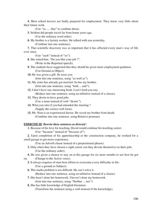 106
4.4.4.4. Most school leavers are badly prepared for employment. They know very little about
their future work.
(Use “so ..... that” to combine them).
5.5.5.5. Seldom did people travel far from home years ago.
(Use the ordinary word order).
6.6.6.6. My brother is a factory worker. He talked with you yesterday.
(Combine into one sentence).
7.7.7.7. That scientific discovery was so important that it has affected every man’s way of life
ever since.
(Use “such” instead of “so”).
8.8.8.8. She asked him, “Do you like your job ?”.
(Write in the Reported speech).
9.9.9.9. The students have suggested that they should be given more employment guidance.
(Use Gerund as Object).
10.10.10.10. He was given a gift. So were you.
(Join into one sentence, using “as well as”).
11.11.11.11. My sister has already got married. So has my brother.
(Join into one sentence, using “both ... and”).
12.12.12.12. I don’t have any interesting book. I can’t lend you any.
(Reduce into one sentence, using an infinitive instead of a clause).
13.13.13.13. They desire to have good jobs.
(Use a noun instead of verb “desire”).
14.14.14.14. What you (do) if you had attended the meeting ?
(Supply the correct verb form).
15.15.15.15. Mr. Nam is an experienced doctor. He saved my brother from death.
(Combine into one sentence, using Relative pronoun).
EXERCISE IIIEXERCISE IIIEXERCISE IIIEXERCISE III:::: Rewrite these sentences as directed :Rewrite these sentences as directed :Rewrite these sentences as directed :Rewrite these sentences as directed :
1.1.1.1. Because of his love for teaching, David would continue his teaching career.
(Use “because” instead of “because of”)
2.2.2.2. Upon completion of his apprenticeship at the construction company, he worked for a
small garage to get more experience.
(Use an Adverb clause instead of a prepositional phrase).
3.3.3.3. Only when they have chosen a right career can they devote themselves to their jobs.
(Use the ordinary order).
4.4.4.4. He was given a chance to stay on at this garage for six more months to see how he got
on. (Change to the Active voice).
5.5.5.5. It always requires of man best efforts to overcome every difficulty in life.
(Use a gerund as Subject).
6.6.6.6. This maths problem is too difficult. He can’t solve it.
(Reduce into one sentence, using an infinitive instead of a clause).
7.7.7.7. She hasn’t done her homework. I haven’t done my homework.
(Join into one sentence, using “Neither ... nor”).
8.8.8.8. She has little knowledge of English Grammar.
(Transform the sentence using a verb instead of the knowledge).
 