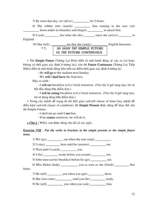 12
7/ By noon that day, we (drive) __________ for 5 hours.
8/ The robber who (watch) __________ him running to the tree (sit)
__________ down under its branches and (begin) __________ to attack him.
9/ I (ask) _________ her what she (do) _______ since she (arrive) ________ in
England.
10/ She (tell) __________ me that she (study) __________ English literature.
* 7.* 7.* 7.* 7. SO SAÙNH THÌSO SAÙNH THÌSO SAÙNH THÌSO SAÙNH THÌ SIMPLE FUTURESIMPLE FUTURESIMPLE FUTURESIMPLE FUTURE
VAØ THÌVAØ THÌVAØ THÌVAØ THÌ FUTURE CONTINUOUSFUTURE CONTINUOUSFUTURE CONTINUOUSFUTURE CONTINUOUS
+ Thì Simple FutureSimple FutureSimple FutureSimple Future (Töông Lai Ñôn) dieãn taû moät haønh ñoäng seõ xaûy ra (coù hoaëc
khoâng coù thôøi gian xaùc ñònh ôû töông lai); coøn thì Future ContinuousFuture ContinuousFuture ContinuousFuture Continuous (Töông Lai Tieáp
Dieãn) dieãn taû moät haønh ñoäng lieân tieán taïi ñieåm thôøi gian xaùc ñònh ôû töông lai.
- He will gowill gowill gowill go to the stadium next Sunday.
- We will / shall havewill / shall havewill / shall havewill / shall have the final test.
Haõy so saùnh :
- I will eatwill eatwill eatwill eat breakfast at 6 o’clock tomorrow. (Vaøo luùc 6 giôø saùng mai, toâi seõ
baét ñaàu duøng böõa ñieåm taâm.)
- I will be eatingwill be eatingwill be eatingwill be eating breakfast at 6 o’clock tomorrow. (Vaøo luùc 6 giôø saùng mai,
toâi seõ ñang duøng böõa ñieåm taâm.)
+ Trong caùc meänh ñeà traïng töø chæ thôøi gian (adverb clause of time) hay meänh ñeà
ñieàu kieän (adverb clause of condition), thì Simple PresentSimple PresentSimple PresentSimple Present ñöôïc duøng ñeå thay theá cho
thì Simple Future.
- I shall not go until I seeseeseesee him.
- If he comescomescomescomes tomorrow, he will do it.
+ Chuù yù :+ Chuù yù :+ Chuù yù :+ Chuù yù : WILL coøn ñöôïc duøng cho taát caû caùc ngoâi.
ExerciseExerciseExerciseExercise VIIIVIIIVIIIVIII : Put the verbs in brackets in the simple present or the simple futurePut the verbs in brackets in the simple present or the simple futurePut the verbs in brackets in the simple present or the simple futurePut the verbs in brackets in the simple present or the simple future
tense.tense.tense.tense.
1/ We (go) __________ out when the rain (stop) __________.
2/ I (stay) _________ here until he (answer) __________ me.
3/ Wait until I (catch) __________ you.
4/ I (be) _________ ready before you (count) _________ ten.
5/ John must eat his breakfast before he (go) __________ out.
6/ Miss Helen (help) ___________ you as soon as she (finish) _________ that
letter.
7/ He (tell) _________ you when you (get) __________ there.
8/ She (not come) __________ until you (be) _________ ready.
9/ He (tell) __________ you when you (ask) __________ him.
 