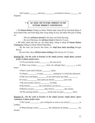 13
10/ I (come) ________ and (see) _________ you before I (leave) ________ for
England.
* 8.* 8.* 8.* 8. SO SAÙNH THÌSO SAÙNH THÌSO SAÙNH THÌSO SAÙNH THÌ FUTURE PFUTURE PFUTURE PFUTURE PERFECTERFECTERFECTERFECT VAØ THÌVAØ THÌVAØ THÌVAØ THÌ
FUTURE PERFECT CONTINUOUSFUTURE PERFECT CONTINUOUSFUTURE PERFECT CONTINUOUSFUTURE PERFECT CONTINUOUS
+ Thì Future PerfectFuture PerfectFuture PerfectFuture Perfect (Töông Lai Hoaøn Thaønh) ñöôïc duøng ñeå chæ moät haønh ñoäng seõ
hoaøn thaønh tröôùc moät haønh ñoäng khaùc trong töông lai hay moät ñieåm thôøi gian ôû töông
lai.
- The taxi will have arriwill have arriwill have arriwill have arrivedvedvedved by the time you finish dressing.
- By next Christmas, he will have livedwill have livedwill have livedwill have lived in Dalat for 5 years.
+ Ñeå nhaán maïnh tính lieân tuïc cuûa haønh ñoäng, chuùng ta duøng thì Future PerfectFuture PerfectFuture PerfectFuture Perfect
ContinuousContinuousContinuousContinuous (Töông Lai Hoaøn Thaønh Tieáp Dieãn).
- By the time you receive this letter, we shallshallshallshall have been travellinghave been travellinghave been travellinghave been travelling through
Russia.
- By next June, they will have been workingwill have been workingwill have been workingwill have been working in this factory for 12 years.
Exercise IX :Exercise IX :Exercise IX :Exercise IX : Put the verbs in brackets in the simple present, simple future, presentPut the verbs in brackets in the simple present, simple future, presentPut the verbs in brackets in the simple present, simple future, presentPut the verbs in brackets in the simple present, simple future, present
perfect or future perfect tenseperfect or future perfect tenseperfect or future perfect tenseperfect or future perfect tense....
1/ I’ll wait until he (write) __________ his next novel.
2/ When you (come) _________ back, he (already buy) __________ a new
house.
3/ Don’t come until I (finish) _________ lunch.
4/ I (hope) _________ it (stop) __________ raining by 5 o’clock this afternoon.
5/ The river (not begin)_________ to rise until some rain (fall)__________.
6/ I (stay) __________ here until you (finish) _________ your work.
7/ By next month, I (leave) _________ for India.
8/ He (finish) _________ his work before you (leave) __________.
9/ Before you (go) __________, they (leave) __________ the country.
10/ The meeting (finish) _________ by the time we (get) _________ there.
Exercise X :Exercise X :Exercise X :Exercise X : Put the verbs in brackets in the simple present, simple future, futurePut the verbs in brackets in the simple present, simple future, futurePut the verbs in brackets in the simple present, simple future, futurePut the verbs in brackets in the simple present, simple future, future
ccccontinuous or future perfect tense.ontinuous or future perfect tense.ontinuous or future perfect tense.ontinuous or future perfect tense.
1/ We (send) __________ you a telegram as soon as we (arrive) _________ in
London.
2/ When George (come) __________ this afternoon, he (bring) __________ his
friends.
 