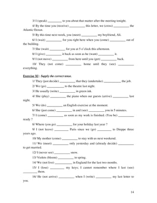 14
3/ I (speak) _________ to you about that matter after the meeting tonight.
4/ By the time you (receive) __________ this letter, we (cross) __________ the
Atlantic Ocean.
5/ By this time next week, you (meet) __________ my boyfriend, Ali.
6/ I (wait) __________ for you right here when you (come) __________ out of
the building.
7/ She (wait) __________ for you at 5 o’clock this afternoon.
8/ I (give) __________ it back as soon as he (want) __________ it.
9/ I (not move) __________ from here until you (get) __________ back.
10/ They (not come) __________ home until they (see) __________
everything.
Exercise XIExercise XIExercise XIExercise XI :::: Supply the correct tense.Supply the correct tense.Supply the correct tense.Supply the correct tense.
1/ They (just decide) __________ that they (undertake) ___________ the job.
2/ We (go) ___________ to the theatre last night.
3/ He usually (write) __________ in green ink.
4/ She (play) __________ the piano when our guests (arrive) __________ last
night.
5/ We (do) __________ an English exercise at the moment.
6/ She (just come) __________ in and (see) __________ you in 5 minutes.
7/ I (come) __________ as soon as my work is finished. (You be) __________
ready ?
8/ Where (you go) __________ for your holiday last year ?
9/ I (not leave) _________ Paris since we (go) _________ to Dieppe three
years ago.
10/ My mother (come) __________ to stay with us next weekend.
11/ We (meet) __________ only yesterday and (already decide) __________
to get married.
12/ I (never see) __________ snow.
13/ Violets (bloom) __________ in spring.
14/ We (not live) ___________ in England for the last two months.
15/ I (lose) _________ my keys; I cannot remember where I last (see)
_________ them.
16/ He (not arrive) __________ when I (write) __________ my last letter to
you.
 