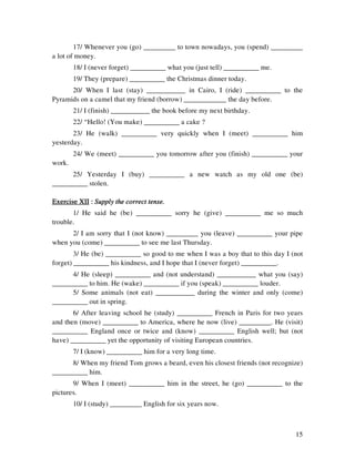 15
17/ Whenever you (go) _________ to town nowadays, you (spend) _________
a lot of money.
18/ I (never forget) __________ what you (just tell) __________ me.
19/ They (prepare) __________ the Christmas dinner today.
20/ When I last (stay) ___________ in Cairo, I (ride) __________ to the
Pyramids on a camel that my friend (borrow) ____________ the day before.
21/ I (finish) ___________ the book before my next birthday.
22/ “Hello! (You make) __________ a cake ?
23/ He (walk) __________ very quickly when I (meet) __________ him
yesterday.
24/ We (meet) __________ you tomorrow after you (finish) __________ your
work.
25/ Yesterday I (buy) __________ a new watch as my old one (be)
__________ stolen.
Exercise XIIExercise XIIExercise XIIExercise XII :::: Supply the correct tense.Supply the correct tense.Supply the correct tense.Supply the correct tense.
1/ He said he (be) __________ sorry he (give) __________ me so much
trouble.
2/ I am sorry that I (not know) _________ you (leave) __________ your pipe
when you (come) __________ to see me last Thursday.
3/ He (be) __________ so good to me when I was a boy that to this day I (not
forget) __________ his kindness, and I hope that I (never forget) __________.
4/ He (sleep) __________ and (not understand) ___________ what you (say)
__________ to him. He (wake) __________ if you (speak) __________ louder.
5/ Some animals (not eat) ___________ during the winter and only (come)
__________ out in spring.
6/ After leaving school he (study) __________ French in Paris for two years
and then (move) __________ to America, where he now (live) _________. He (visit)
__________ England once or twice and (know) __________ English well; but (not
have) __________ yet the opportunity of visiting European countries.
7/ I (know) __________ him for a very long time.
8/ When my friend Tom grows a beard, even his closest friends (not recognize)
__________ him.
9/ When I (meet) __________ him in the street, he (go) __________ to the
pictures.
10/ I (study) _________ English for six years now.
 