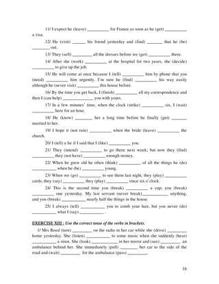 16
11/ I expect he (leave) __________ for France as soon as he (get) __________
a visa.
12/ He (visit) ______ his friend yesterday and (find) _______ that he (be)
________ out.
13/ They (sell) _________ all the dresses before we (get) __________ there.
14/ After she (work) __________ at the hospital for two years, she (decide)
__________ to give up the job.
15/ He will come at once because I (tell) __________ him by phone that you
(need) __________ him urgently. I’m sure he (find) __________ his way easily
although he (never visit) __________ this house before.
16/ By the time you get back, I (finish) __________ all my correspondence and
then I (can help) ______________ you with yours.
17/ In a few minutes’ time, when the clock (strike) __________ six, I (wait)
__________ here for an hour.
18/ He (know) ________ her a long time before he finally (get) _______
married to her.
19/ I hope it (not rain) __________ when the bride (leave) __________ the
church.
20/ I (tell) a lie if I said that I (like) __________ you.
21/ They (intend) __________ to go there next week; but now they (find)
__________ they (not have) __________ enough money.
22/ When he grew old he often (think) __________ of all the things he (do)
___________ when he (be) __________ young.
23/ When we (go) __________ to see them last night, they (play) __________
cards; they (say) __________ they (play) __________ since six o’clock.
24/ This is the second time you (break) __________ a cup; you (break)
__________ one yesterday. My last servant (never break)____________ anything,
and you (break) ___________ nearly half the things in the house.
25/ I always (tell) ___________ you to comb your hair, but you never (do)
___________ what I (say) ___________ .
EXERCISE XIII :EXERCISE XIII :EXERCISE XIII :EXERCISE XIII : Use the correct tense of the verbs in brackets.Use the correct tense of the verbs in brackets.Use the correct tense of the verbs in brackets.Use the correct tense of the verbs in brackets.
1/ Mrs Reed (turn) _________ on the radio in her car while she (drive) _________
home yesterday. She (listen) ___________ to some music when she suddenly (hear)
___________ a siren. She (look) ____________ in her mirror and (see) _________ an
ambulance behind her. She immediately (pull) ________ her car to the side of the
road and (wait) _________ for the ambulance (pass) _________.
 