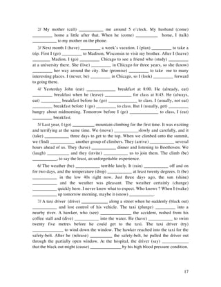17
2/ My mother (call) ___________ me around 5 o’clock. My husband (come)
_________ home a little after that. When he (come) __________ home, I (talk)
___________ to my mother on the phone.
3/ Next month I (have) _________ a week’s vacation. I (plan) _________ to take a
trip. First I (go) _________ to Madison, Wisconsin to visit my brother. After I (leave)
________ Madion, I (go) _________ Chicago to see a friend who (study) _________
at a university there. She (live) _________ in Chicago for three years, so she (know)
_________ her way around the city. She (promise) _________ to take me to many
interesting places. I (never, be) _________ in Chicago, so I (look) _________ forward
to going there.
4/ Yesterday John (eat) _____________ breakfast at 8:00. He (already, eat)
_________ breakfast when he (leave) ____________ for class at 8:45. He (always,
eat) _________ breakfast before he (go) _____________ to class. I (usually, not eat)
_________ breakfast before I (go) _________ to class. But I (usually, get) _________
hungry about midmorning. Tomorrow before I (go) _____________ to class, I (eat)
_________ breakfast.
5/ Last year, I (go) __________ mountain climbing for the first time. It was exciting
and terrifying at the same time. We (move) ___________slowly and carefully, and it
(take) ___________ three days to get to the top. When we climbed onto the summit,
we (find) ___________ another group of climbers. They (arrive) ___________ several
hours ahead of us. They (have) ___________ dinner and listening to Beethoven. We
(laugh) __________ and they (invite) ___________ us to join them. The climb (be)
___________, to say the least, an unforgettable experience.
6/ The weather (be) ___________ terrible lately. It (rain) ___________ off and on
for two days, and the temperature (drop) ___________ at least twenty degrees. It (be)
___________ in the low 40s right now. Just three days ago, the sun (shine)
___________ and the weather was pleasant. The weather certainly (change)
___________ quickly here. I never know what to expect. Who knows ? When I (wake)
___________ up tomorrow morning, maybe it (snow) ___________.
7/ A taxi driver (drive) ____________ along a street when he suddenly (black out)
___________ and lost control of his vehicle. The taxi (plunge) _________ into a
nearby river. A hawker, who (see) ______________ the accident, rushed from his
coffee stall and (dive) ___________ into the water. He (have) ___________ to swim
twenty five metres before he could get to the taxi. The taxi driver (try)
______________ to wind down the window. The hawker reached into the taxi for the
safety-belt. After he (release) __________ the safety-belt, he pulled the driver out
through the partially open window. At the hospital, the driver (say) ____________
that the black out might (cause) ______________ by his high blood pressure condition.
 