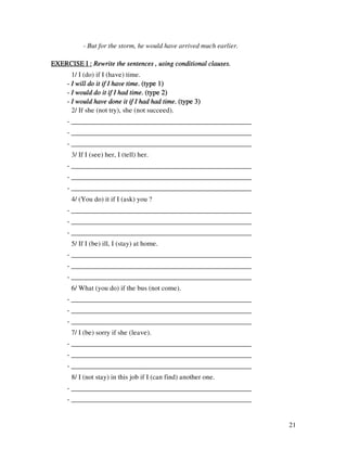 21
- But for the storm, he would have arrived much earlier.
EXERCISE I :EXERCISE I :EXERCISE I :EXERCISE I : Rewrite the sentences , using conditional clauses.Rewrite the sentences , using conditional clauses.Rewrite the sentences , using conditional clauses.Rewrite the sentences , using conditional clauses.
1/ I (do) if I (have) time.
---- I will do it if I have timeI will do it if I have timeI will do it if I have timeI will do it if I have time. (type 1). (type 1). (type 1). (type 1)
---- I would do it if I had timeI would do it if I had timeI would do it if I had timeI would do it if I had time. (type 2). (type 2). (type 2). (type 2)
---- I would have done it if I had had timeI would have done it if I had had timeI would have done it if I had had timeI would have done it if I had had time. (type 3). (type 3). (type 3). (type 3)
2/ If she (not try), she (not succeed).
- ____________________________________________________
- ____________________________________________________
- ____________________________________________________
3/ If I (see) her, I (tell) her.
- ____________________________________________________
- ____________________________________________________
- ____________________________________________________
4/ (You do) it if I (ask) you ?
- ____________________________________________________
- ____________________________________________________
- ____________________________________________________
5/ If I (be) ill, I (stay) at home.
- ____________________________________________________
- ____________________________________________________
- ____________________________________________________
6/ What (you do) if the bus (not come).
- ____________________________________________________
- ____________________________________________________
- ____________________________________________________
7/ I (be) sorry if she (leave).
- ____________________________________________________
- ____________________________________________________
- ____________________________________________________
8/ I (not stay) in this job if I (can find) another one.
- ____________________________________________________
- ____________________________________________________
 