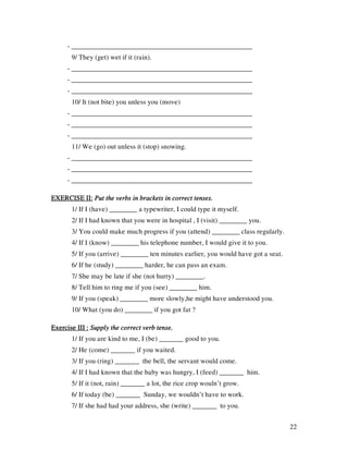 22
- ____________________________________________________
9/ They (get) wet if it (rain).
- ____________________________________________________
- ____________________________________________________
- ____________________________________________________
10/ It (not bite) you unless you (move)
- ____________________________________________________
- ____________________________________________________
- ____________________________________________________
11/ We (go) out unless it (stop) snowing.
- ____________________________________________________
- ____________________________________________________
- ____________________________________________________
EXERCISE II:EXERCISE II:EXERCISE II:EXERCISE II: Put the verbs in brackets in correct tenses.Put the verbs in brackets in correct tenses.Put the verbs in brackets in correct tenses.Put the verbs in brackets in correct tenses.
1/ If I (have) ________ a typewriter, I could type it myself.
2/ If I had known that you were in hospital , I (visit) ________ you.
3/ You could make much progress if you (attend) ________ class regularly.
4/ If I (know) ________ his telephone number, I would give it to you.
5/ If you (arrive) ________ ten minutes earlier, you would have got a seat.
6/ If he (study) ________ harder, he can pass an exam.
7/ She may be late if she (not hurry) ________.
8/ Tell him to ring me if you (see) ________ him.
9/ If you (speak) ________ more slowly,he might have understood you.
10/ What (you do) ________ if you got fat ?
Exercise III :Exercise III :Exercise III :Exercise III : Supply the correct verb tense.Supply the correct verb tense.Supply the correct verb tense.Supply the correct verb tense.
1/ If you are kind to me, I (be) _______ good to you.
2/ He (come) _______ if you waited.
3/ If you (ring) _______ the bell, the servant would come.
4/ If I had known that the baby was hungry, I (feed) _______ him.
5/ If it (not, rain) _______ a lot, the rice crop wouln’t grow.
6/ If today (be) _______ Sunday, we wouldn’t have to work.
7/ If she had had your address, she (write) _______ to you.
 