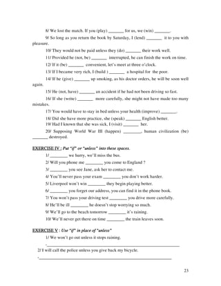 23
8/ We lost the match. If you (play) _______ for us, we (win) _______.
9/ So long as you return the book by Saturday, I (lend) _______ it to you with
pleasure.
10/ They would not be paid unless they (do) _______ their work well.
11/ Provided he (not, be) _______ interrupted, he can finish the work on time.
12/ If it (be) _______ convenient, let’s meet at three o’clock.
13/ If I became very rich, I (build ) _______ a hospital for the poor.
14/ If he (give) _______ up smoking, as his doctor orders, he will be soon well
again.
15/ He (not, have) _______ an accident if he had not been driving so fast.
16/ If she (write) _______ more carefully, she might not have made too many
mistakes.
17/ You would have to stay in bed unless your health (improve) _______.
18/ Did she have more practice, she (speak) _______ English better.
19/ Had I known that she was sick, I (visit) _______ her.
20/ Supposing World War III (happen) ________, human civilization (be)
_______ destroyed.
EXERCISE IV :EXERCISE IV :EXERCISE IV :EXERCISE IV : Put “if” or “unless” into these spaces.Put “if” or “unless” into these spaces.Put “if” or “unless” into these spaces.Put “if” or “unless” into these spaces.
1/ ________ we hurry, we’ll miss the bus.
2/ Will you phone me ________ you come to England ?
3/ ________ you see Jane, ask her to contact me.
4/ You’ll never pass your exam ________ you don’t work harder.
5/ Liverpool won’t win ________ they begin playing better.
6/ ________ you forget our address, you can find it in the phone book.
7/ You won’t pass your driving test ________ you drive more carefully.
8/ He’ll be ill ________ he doesn’t stop worrying so much.
9/ We’ll go to the beach tomorrow ________ it’s raining.
10/ We’ll never get there on time ________ the train leaves soon.
EXERCISE VEXERCISE VEXERCISE VEXERCISE V :::: Use “if” in place of “unless”Use “if” in place of “unless”Use “if” in place of “unless”Use “if” in place of “unless”
1/ We won’t go out unless it stops raining.
-____________________________________________________________
2/ I will call the police unless you give back my bicycle.
-____________________________________________________________
 