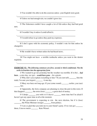 24
3/ You wouldn’t be able to do this exercise unless your English were good.
-____________________________________________________________
4/ Unless we had enough rain, we couldn’t grow rice.
-____________________________________________________________
5/ The fishermen couldn’t have caught a lot of fish unless they had had good
nets.
-____________________________________________________________
6/ I wouldn’t buy it unless I could afford it.
-____________________________________________________________
7/ I would refuse to go unless they paid my expenses.
-____________________________________________________________
8/ I don’t agree with his economic policy. I wouldn’t vote for him unless he
changed it.
-____________________________________________________________
9/ He wouldn’t have written unless he had heard news.
-____________________________________________________________
10/ You might not have a terrible toothache unless you went to the dentist
regularly.
-____________________________________________________________
EXERCISE VI :EXERCISE VI :EXERCISE VI :EXERCISE VI : The following sentences are first, second or third conditional. Put theThe following sentences are first, second or third conditional. Put theThe following sentences are first, second or third conditional. Put theThe following sentences are first, second or third conditional. Put the
verbs in brackets into the appropriate form.verbs in brackets into the appropriate form.verbs in brackets into the appropriate form.verbs in brackets into the appropriate form.
1/ We wanted to go out yesterday but the weather was terrible. If it (be) … hadhadhadhad
beenbeenbeenbeen … a nice day, we (go) … would have gonewould have gonewould have gonewould have gone … for a picnic.
2/ Why don’t you explain everything to him ? If you (not tell) _______ him the
truth, I’m sure you (regret) _______ it one day.
3/ Mary was here not long ago. If you (come round) _______ earlier, you (see)
______ her.
4/ Apparently, the ferry company are planning to close the port in this town. If
that (happen) _______, the town (lose) _______ a great deal of money.
5/ I (help) _______ you with it if I (have) _______ more time but I’m afraid I
haven’t got any spare time at all at the moment.
6/ The government is expecting to win the next election, but if it (lose)
_______, the Prime Minister (resign) _______ from politics.
7/ I am so glad that you took me to your friend’s party. If we (not go) _______
there, I (never meet) _______ Kate Winset.
 