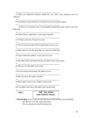 26
→ ______________________________________________
7/ There are industrial factories inside the city, that’s why pollution can’t be
reduced.
→ ______________________________________________
8/ Everything on the earth grows well because the sun always shines.
→ ______________________________________________
9/ There is a grammar error in this English composition, that’s why it can’t get
a full mark.
→ ______________________________________________
10/ I don’t have a typewriter. I can’t type it myself.
→ ______________________________________________
11/ I’ll buy a new hat. I’ll give it to you.
→ ______________________________________________
12/ You’ll ask the teacher. He’ll explain the lesson to you.
→ ______________________________________________
13/ Mary doesn’t see the sight. She can’t tell you about that.
→ ______________________________________________
14/ I don’t know his address. I can’t give it to you.
→ ______________________________________________
15/ He didn’t look a lot better because he didn’t shave more often.
→ ______________________________________________
16/ She was ill. She didn’t go to work.
→ ______________________________________________
17/ It was raining all morning. We didn’t go out.
→ ______________________________________________
18/ He was tired. He made a mistake.
→ ______________________________________________
19/ Peter didn’t write to me. I didn’t write to him.
→ ______________________________________________
20/ You didn’t ask Alice. She didn’t tell you the truth.
→ ______________________________________________
Baøi 3 :Baøi 3 :Baøi 3 :Baøi 3 : THEÅ THUÏ ÑOÄNGTHEÅ THUÏ ÑOÄNGTHEÅ THUÏ ÑOÄNGTHEÅ THUÏ ÑOÄNG
(THE PASSIVE VOICE)(THE PASSIVE VOICE)(THE PASSIVE VOICE)(THE PASSIVE VOICE)
* Theå chuû ñoängTheå chuû ñoängTheå chuû ñoängTheå chuû ñoäng (active voice) laø caùch ñaët caâu maø chuû töø ñoùng vai troø chuû ñoäng.
- Mr. Brown wrote the report yesterday.
- He has already finished his homework.
 
