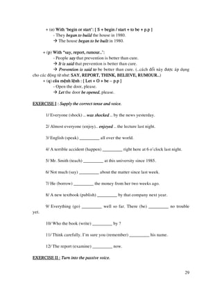 29
+ (oooo) With ‘begin or start’: [ S + begin / start +With ‘begin or start’: [ S + begin / start +With ‘begin or start’: [ S + begin / start +With ‘begin or start’: [ S + begin / start + to be + p.p ]to be + p.p ]to be + p.p ]to be + p.p ]
- They began to buildbegan to buildbegan to buildbegan to build the house in 1980.
The house began to be builtbegan to be builtbegan to be builtbegan to be built in 1980.
+ (pppp) With “say, report, rumour…’:With “say, report, rumour…’:With “say, report, rumour…’:With “say, report, rumour…’:
- People saysaysaysay that prevention is better than cure.
It is saidIt is saidIt is saidIt is said that prevention is better than cure.
Prevention is said toPrevention is said toPrevention is said toPrevention is said to be better than cure. (…caùch ñoåi naøy ñöôïc aùp duïng
cho caùc ñoäng töø nhö: SAY, REPORT, THINK, BELIEVE, RUMOUR…SAY, REPORT, THINK, BELIEVE, RUMOUR…SAY, REPORT, THINK, BELIEVE, RUMOUR…SAY, REPORT, THINK, BELIEVE, RUMOUR…)
+ (qqqq) caâu meänh leänh : [ Let + O + becaâu meänh leänh : [ Let + O + becaâu meänh leänh : [ Let + O + becaâu meänh leänh : [ Let + O + be –––– p.p ]p.p ]p.p ]p.p ]
- Open the door, please.
LetLetLetLet the door be openedbe openedbe openedbe opened, please.
EXERCISE IEXERCISE IEXERCISE IEXERCISE I :::: Supply the correct tSupply the correct tSupply the correct tSupply the correct tense and voice.ense and voice.ense and voice.ense and voice.
1/ Everyone (shock) … was shockedwas shockedwas shockedwas shocked … by the news yesterday.
2/ Almost everyone (enjoy)… enjoyedenjoyedenjoyedenjoyed … the lecture last night.
3/ English (speak) _________ all over the world.
4/ A terrible accident (happen) _________ right here at 6 o’clock last night.
5/ Mr. Smith (teach) _________ at this university since 1985.
6/ Not much (say) _________ about the matter since last week.
7/ He (borrow) _________ the money from her two weeks ago.
8/ A new textbook (publish) _________ by that company next year.
9/ Everything (go) _________ well so far. There (be) _________ no trouble
yet.
10/ Who the book (write) _________ by ?
11/ Think carefully. I’m sure you (remember) _________ his name.
12/ The report (examine) _________ now.
EXERCISEXERCISEXERCISEXERCISE II :E II :E II :E II : Turn into the passive voice.Turn into the passive voice.Turn into the passive voice.Turn into the passive voice.
 
