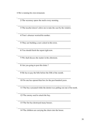 30
1/ He is running his own restaurant.
- ______________________________________________________
2/ The secretary opens the mails every morning.
- ______________________________________________________
3/ The teacher doesn’t allow me to take the seat by the window.
- ______________________________________________________
4/ Tom’s absence worried his mother.
- ______________________________________________________
5/ They are building a new school in this town.
- ______________________________________________________
6/ You should finish the report right now.
- ______________________________________________________
7/ We shall discuss the matter in the afternoon.
- ______________________________________________________
8/ Are you going to post this letter ?
- ______________________________________________________
9/ He has to pay the bills before the fifth of the month.
- ______________________________________________________
10/ No one has opened that box for the past hundred years.
- ______________________________________________________
11/ The boy screamed while the dentist was pulling out one of his teeth.
- ______________________________________________________
12/ The enemy used to attack the bay.
- ______________________________________________________
13/ The fire has destroyed many houses.
- ______________________________________________________
14/ The children are carrying the chairs into the house.
 