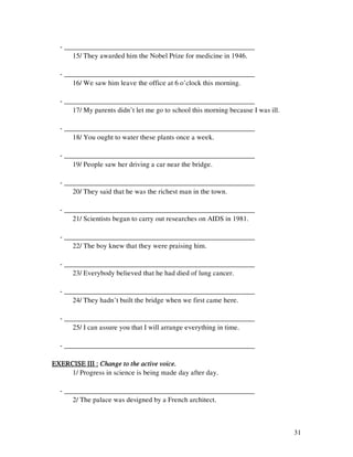 31
- ______________________________________________________
15/ They awarded him the Nobel Prize for medicine in 1946.
- ______________________________________________________
16/ We saw him leave the office at 6 o’clock this morning.
- ______________________________________________________
17/ My parents didn’t let me go to school this morning because I was ill.
- ______________________________________________________
18/ You ought to water these plants once a week.
- ______________________________________________________
19/ People saw her driving a car near the bridge.
- ______________________________________________________
20/ They said that he was the richest man in the town.
- ______________________________________________________
21/ Scientists began to carry out researches on AIDS in 1981.
- ______________________________________________________
22/ The boy knew that they were praising him.
- ______________________________________________________
23/ Everybody believed that he had died of lung cancer.
- ______________________________________________________
24/ They hadn’t built the bridge when we first came here.
- ______________________________________________________
25/ I can assure you that I will arrange everything in time.
- ______________________________________________________
EXERCISE III :EXERCISE III :EXERCISE III :EXERCISE III : Change to the active voice.Change to the active voice.Change to the active voice.Change to the active voice.
1/ Progress in science is being made day after day.
- ______________________________________________________
2/ The palace was designed by a French architect.
 