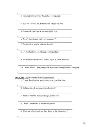 32
- ______________________________________________________
3/ The road in front of my house has been paved.
- ______________________________________________________
4/ You can see that the dishes haven’t been washed.
- ______________________________________________________
5/ Our salaries will not be increased this year.
- ______________________________________________________
6/ Wasn’t that theatre built two years ago ?
- ______________________________________________________
7/ The problem may be discussed again.
- ______________________________________________________
8/ My brother has been offered a well-paid job.
- ______________________________________________________
9/ It is reported that the war started again in South America.
- ______________________________________________________
10/ I was told that I was going to be appointed manager of this company.
- ______________________________________________________
EXERCISE IV :EXERCISE IV :EXERCISE IV :EXERCISE IV : Rewrite the following sentences.Rewrite the following sentences.Rewrite the following sentences.Rewrite the following sentences.
1/ People don’t learn a foreign language in a short time.
- ______________________________________________________
2/ Did anyone ask any questions about me ?
- ______________________________________________________
3/ Henry wrote that book years ago, didn’t he ?
- ______________________________________________________
4/ I wasn’t introduced to any of the guests.
- ______________________________________________________
5/ What sort of research are they doing in the laborotary ?
- ______________________________________________________
 