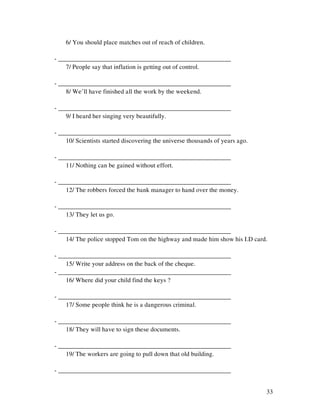 33
6/ You should place matches out of reach of children.
- ______________________________________________________
7/ People say that inflation is getting out of control.
- ______________________________________________________
8/ We’ll have finished all the work by the weekend.
- ______________________________________________________
9/ I heard her singing very beautifully.
- ______________________________________________________
10/ Scientists started discovering the universe thousands of years ago.
- ______________________________________________________
11/ Nothing can be gained without effort.
- ______________________________________________________
12/ The robbers forced the bank manager to hand over the money.
- ______________________________________________________
13/ They let us go.
- ______________________________________________________
14/ The police stopped Tom on the highway and made him show his I.D card.
- ______________________________________________________
15/ Write your address on the back of the cheque.
- ______________________________________________________
16/ Where did your child find the keys ?
- ______________________________________________________
17/ Some people think he is a dangerous criminal.
- ______________________________________________________
18/ They will have to sign these documents.
- ______________________________________________________
19/ The workers are going to pull down that old building.
- ______________________________________________________
 