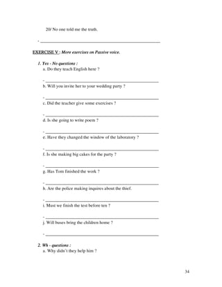 34
20/ No one told me the truth.
- ______________________________________________________
EXERCISE VEXERCISE VEXERCISE VEXERCISE V :::: More exercises on Passive voice.More exercises on Passive voice.More exercises on Passive voice.More exercises on Passive voice.
1. Yes1. Yes1. Yes1. Yes ---- No questions :No questions :No questions :No questions :
a. Do they teach English here ?
- ___________________________________________________
b. Will you invite her to your wedding party ?
- ___________________________________________________
c. Did the teacher give some exercises ?
- ___________________________________________________
d. Is she going to write poem ?
- ___________________________________________________
e. Have they changed the window of the laboratory ?
- ___________________________________________________
f. Is she making big cakes for the party ?
- ___________________________________________________
g. Has Tom finished the work ?
- ___________________________________________________
h. Are the police making inquires about the thief.
- ___________________________________________________
i. Must we finish the test before ten ?
- ___________________________________________________
j. Will buses bring the children home ?
- ___________________________________________________
2. Wh2. Wh2. Wh2. Wh ---- questions :questions :questions :questions :
a. Why didn’t they help him ?
 