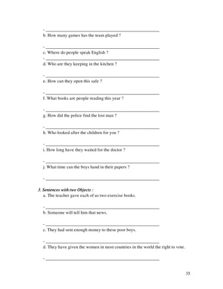35
- ___________________________________________________
b. How many games has the team played ?
- ___________________________________________________
c. Where do people speak English ?
- ___________________________________________________
d. Who are they keeping in the kitchen ?
- ___________________________________________________
e. How can they open this safe ?
- ___________________________________________________
f. What books are people reading this year ?
- ___________________________________________________
g. How did the police find the lost man ?
- ___________________________________________________
h. Who looked after the children for you ?
- ___________________________________________________
i. How long have they waited for the doctor ?
- ___________________________________________________
j. What time can the boys hand in their papers ?
- ___________________________________________________
3. Sentences with two Objects :3. Sentences with two Objects :3. Sentences with two Objects :3. Sentences with two Objects :
a. The teacher gave each of us two exercise books.
- ___________________________________________________
b. Someone will tell him that news.
- ___________________________________________________
c. They had sent enough money to these poor boys.
- ___________________________________________________
d. They have given the women in most countries in the world the right to vote.
- ___________________________________________________
 