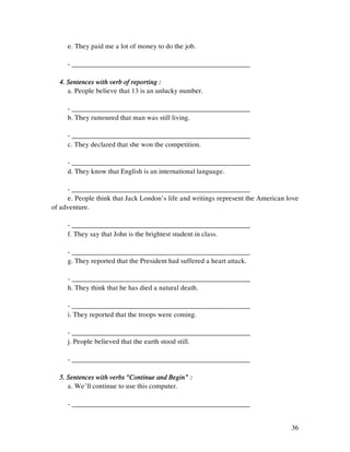 36
e. They paid me a lot of money to do the job.
- ___________________________________________________
4. Sentences with verb of reporting :4. Sentences with verb of reporting :4. Sentences with verb of reporting :4. Sentences with verb of reporting :
a. People believe that 13 is an unlucky number.
- ___________________________________________________
b. They rumoured that man was still living.
- ___________________________________________________
c. They declared that she won the competition.
- ___________________________________________________
d. They know that English is an international language.
- ___________________________________________________
e. People think that Jack London’s life and writings represent the American love
of adventure.
- ___________________________________________________
f. They say that John is the brightest student in class.
- ___________________________________________________
g. They reported that the President had suffered a heart attack.
- ___________________________________________________
h. They think that he has died a natural death.
- ___________________________________________________
i. They reported that the troops were coming.
- ___________________________________________________
j. People believed that the earth stood still.
- ___________________________________________________
5. Sentences with verbs “Continue and Begin” :5. Sentences with verbs “Continue and Begin” :5. Sentences with verbs “Continue and Begin” :5. Sentences with verbs “Continue and Begin” :
a. We’ll continue to use this computer.
- ___________________________________________________
 