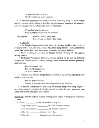 4
- He goesgoesgoesgoes to school every day.
- Mrs Brown travelstravelstravelstravels every summer.
* Thì Present ContinuousPresent ContinuousPresent ContinuousPresent Continuous ñöôïc duøng ñeå chæ moät haønh ñoäng ñang xaûy ra (aaaa currentcurrentcurrentcurrent
activityactivityactivityactivity) hay moät söï vieäc chuùng ta ñang laøm baây giôø (now/ at present/ at thisnow/ at present/ at thisnow/ at present/ at thisnow/ at present/ at this mommommommomentententent),
hoâm nay (todaytodaytodaytoday), tuaàn naøy (this weekthis weekthis weekthis week), naêm nay (this yearthis yearthis yearthis year)…
- We are learningare learningare learningare learning English now.
- Mary is playingis playingis playingis playing the piano at the moment.
Haõy so saùnhHaõy so saùnhHaõy so saùnhHaõy so saùnh : - I work in a bakery every day.every day.every day.every day.
- I’m working in a bakery this week.this week.this week.this week.
* CHUÙ YÙ :* CHUÙ YÙ :* CHUÙ YÙ :* CHUÙ YÙ :
(1) + Thì Simple PresentSimple PresentSimple PresentSimple Present thöôøng ñöôïc duøng vôùi caùc ñoäng töø chæ tri giaùcñoäng töø chæ tri giaùcñoäng töø chæ tri giaùcñoäng töø chæ tri giaùc (verbs of
perception) nhö : feel, see, hearfeel, see, hearfeel, see, hearfeel, see, hear… vaø caùc ñoäng töø chæ traïng thaùiñoäng töø chæ traïng thaùiñoäng töø chæ traïng thaùiñoäng töø chæ traïng thaùi nhö : know,know,know,know, understand,understand,understand,understand,
mean, like, prefer, love, hate, need, want, remember, recognize, believe…mean, like, prefer, love, hate, need, want, remember, recognize, believe…mean, like, prefer, love, hate, need, want, remember, recognize, believe…mean, like, prefer, love, hate, need, want, remember, recognize, believe…
+ Ngoaøi ra chuùng ta coøn duøng thì Simple PresentSimple PresentSimple PresentSimple Present vôùi ñoäng töø : be,: be,: be,: be, appear,appear,appear,appear,
belong, have to…belong, have to…belong, have to…belong, have to…
+ Thì Simple PresentSimple PresentSimple PresentSimple Present coøn ñöôïc duøng vôùi caùc traïng töø chæ taàn suaát laäptraïng töø chæ taàn suaát laäptraïng töø chæ taàn suaát laäptraïng töø chæ taàn suaát laäp ñi laäp laïiñi laäp laïiñi laäp laïiñi laäp laïi
(adverbs of frequency) nhö : always, usually, often, sometimes, seldom, galways, usually, often, sometimes, seldom, galways, usually, often, sometimes, seldom, galways, usually, often, sometimes, seldom, generally,enerally,enerally,enerally,
rarely, never…rarely, never…rarely, never…rarely, never…
- That child needsneedsneedsneeds care.
- This book belongsbelongsbelongsbelongs to me.
- He never comescomescomescomes late.
+ Chuùng ta cuõng duøng thì Simple PresentSimple PresentSimple PresentSimple Present ñeå chæ moät chaân lyùmoät chaân lyùmoät chaân lyùmoät chaân lyù hay moät söï thaät hieånmoät söï thaät hieånmoät söï thaät hieånmoät söï thaät hieån
nhieânnhieânnhieânnhieân (a general truth).
- The sun risesrisesrisesrises in the east.
- Nothing isisisis more precious than independence and freedom.
(2) Thì Present ContinuousPresent ContinuousPresent ContinuousPresent Continuous coøn ñöôïc duøng ñeå chæ haønh ñoäng ôû moäthaønh ñoäng ôû moäthaønh ñoäng ôû moäthaønh ñoäng ôû moät töông lai gaàntöông lai gaàntöông lai gaàntöông lai gaàn (a
near future action) vaø thöôøng ñi vôùi caùc traïng töø chæ töông lai nhö : tomorrow, nexttomorrow, nexttomorrow, nexttomorrow, next
week, next month, nextweek, next month, nextweek, next month, nextweek, next month, next year, next summer…year, next summer…year, next summer…year, next summer…
Exercise I :Exercise I :Exercise I :Exercise I : Put the verbs in brackets in the present simple or the present continuousPut the verbs in brackets in the present simple or the present continuousPut the verbs in brackets in the present simple or the present continuousPut the verbs in brackets in the present simple or the present continuous
tense.tense.tense.tense.
1/ I (have) __________ coffee for breakfast every day.
2/ My brother (work) __________ in a shoe store this summer.
3/ The student (look) ___________ up that new word now.
4/ She (go) __________ to school every day.
5/ We (do) __________ this exercise at the moment.
 