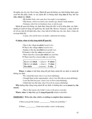 42
thì nghóa cuûa caâu vaên vaãn roõ raøng. Meänh ñeà quan heä khoâng xaùc ñònh thöôøng ñöôïc ngaên
caùch bôûi daáu phaåy (tröôùc vaø sau meänh ñeà) vaø khoâng ñöôïc duøng thatthatthatthat ñeå thay theá cho
whowhowhowho, whomwhomwhomwhom hay which.which.which.which.
- My brother Jack, who came here last night, is an engineer.
- That house, which was built a few months ago, doesn’t look modern.
- Vietnam, which lies in Southeast Asia, is rich in coal.
Meänh ñeà quan heä khoâng xaùc ñònh ñöôïc duøng khi tieàn vò töø laø tieáng ñöôïc xaùc ñònh :
thöôøng laø danh töø rieâng chæ ngöôøi hay ñòa danh (Mr. Brown, Vietnam…), hoaëc danh töø
ñi vôùi caùc tính töø chæ ñònh (this, that…) hay tính töø sôû höõu (my, his, her, their…) hoaëc do
ta töï qui ñònh laáy.
- A man, who said he knew my father, asked me for money.
4444/ where, when vaø why trong meänh ñeà quan heä :/ where, when vaø why trong meänh ñeà quan heä :/ where, when vaø why trong meänh ñeà quan heä :/ where, when vaø why trong meänh ñeà quan heä :
- That is the village in whichin whichin whichin which I used to live.
That is the village wherewherewherewhere I used to live.
- Sunday is the day on whichon whichon whichon which most people rest.
Sunday is the day whenwhenwhenwhen most people rest.
- There must be a reason for whichfor whichfor whichfor which you said that.
There must be a reason whywhywhywhy you said that.
InInInIn (on / at) whichwhichwhichwhich --- (place)-- wherewherewherewhere
OnOnOnOn (in / at) whichwhichwhichwhich ---(time )-- whenwhenwhenwhen
For whichFor whichFor whichFor which --(reason)-- whywhywhywhy
WhereWhereWhereWhere vaø whenwhenwhenwhen coù theå ñöôïc duøng ñeå giôùi thieäu meänh ñeà xaùc ñònh vaø meänh ñeà
khoâng xaùc ñònh.
- We visited the town where I was born.(defining)
- I bought them at the supermarket, where I met Mrs.Brown.(non-defining)
- I saw the film last year, when I was in Paris.(non-defining)
- I think that was the time when I lost all my money.(defining)
WhyWhyWhyWhy thöôøng ñöôïc duøng trong meänh ñeà xaùc ñònh vaø thöôøng theo sau a reasona reasona reasona reason hay thethethethe
reason.reason.reason.reason.
- That is the reason why I didn’t come to the party yesterday.
WhereWhereWhereWhere, whenwhenwhenwhen vaø whywhywhywhy ñöôïc goïi laø traïng töø quan heätraïng töø quan heätraïng töø quan heätraïng töø quan heä (relative adverbs)
EXERCISE IEXERCISE IEXERCISE IEXERCISE I :::: Write who, that, which, or nothing to complete these sentences :Write who, that, which, or nothing to complete these sentences :Write who, that, which, or nothing to complete these sentences :Write who, that, which, or nothing to complete these sentences :
1/ Have you got the money ___________ I lent you yesterday ?
2/ Peter, ___________ I had seen earlier, wasn’t at the party.
 